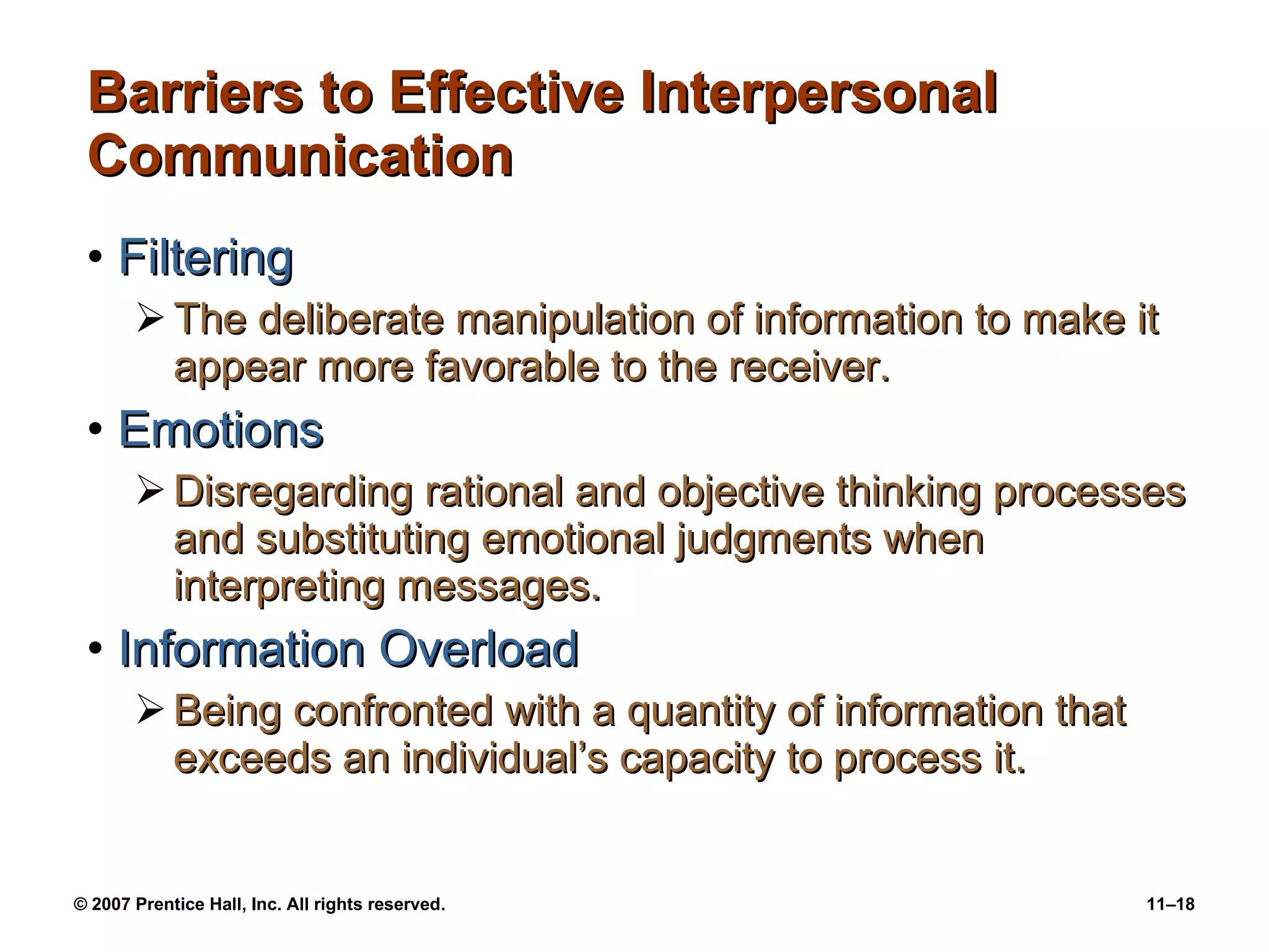 Barriers to Effective Interpersonal Communication Filtering The deliberate manipulation of information to make it appear more favorable to the receiver. Emotions Disregarding rational and objective thinking processes and substituting emotional judgments when interpreting messages. Information Overload Being confronted with a quantity of information that exceeds an individual’s capacity to process it. 