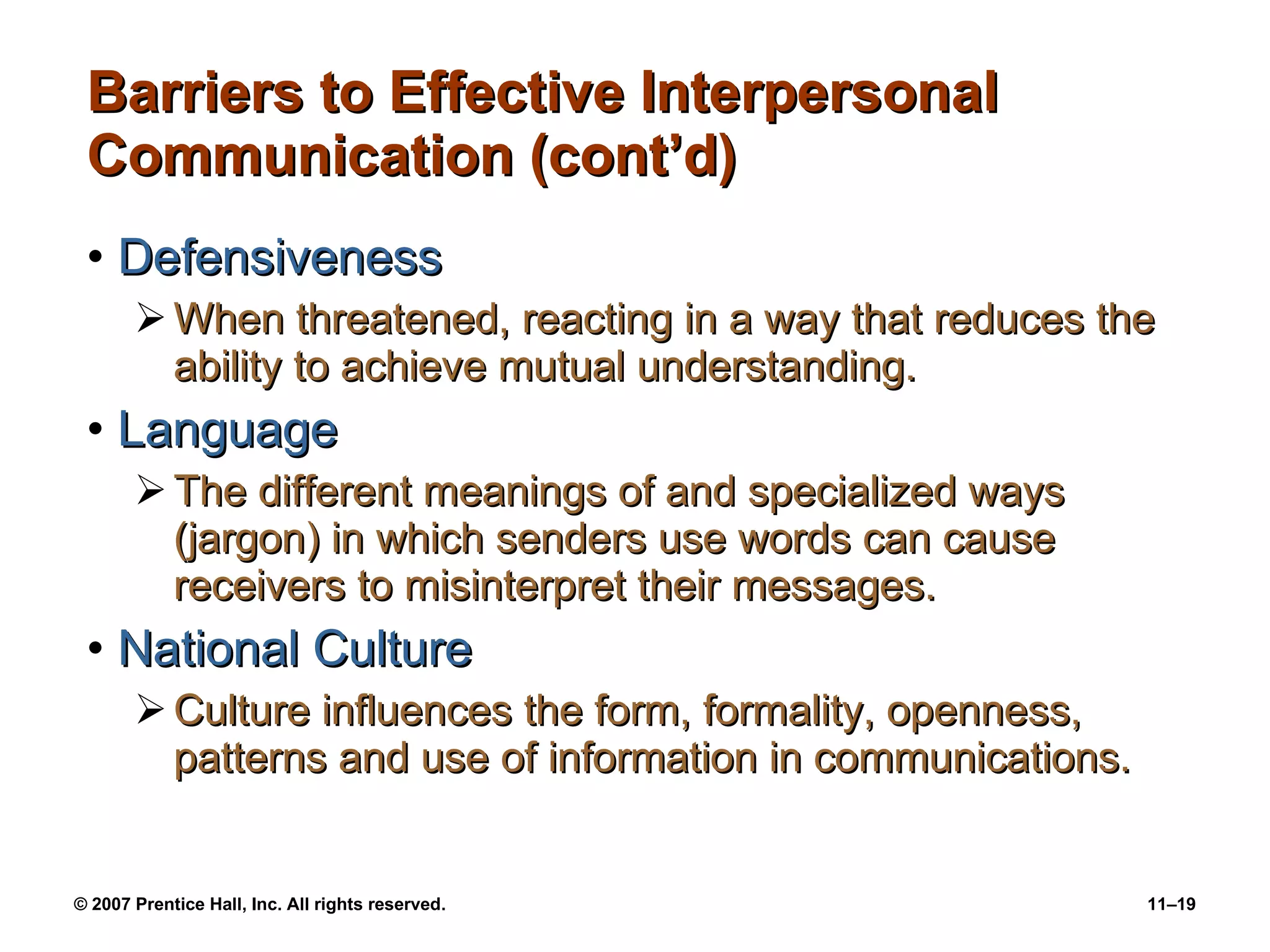 Barriers to Effective Interpersonal Communication (cont’d) Defensiveness When threatened, reacting in a way that reduces the ability to achieve mutual understanding. Language The different meanings of and specialized ways (jargon) in which senders use words can cause receivers to misinterpret their messages. National Culture Culture influences the form, formality, openness, patterns and use of information in communications. 