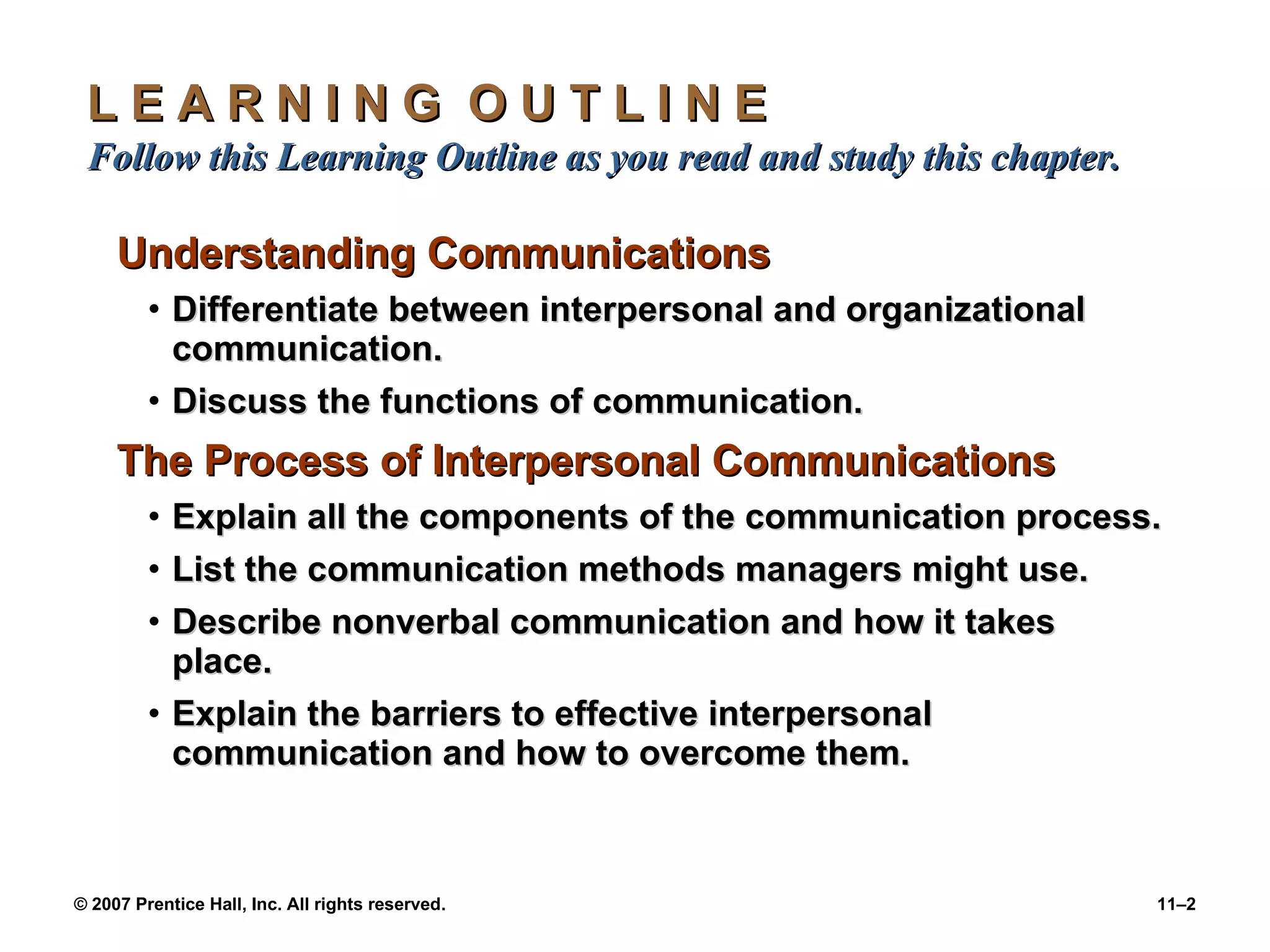 L E A R N I N G  O U T L I N E  Follow this Learning Outline as you read and study this chapter. Understanding Communications Differentiate between interpersonal and organizational communication. Discuss the functions of communication. The Process of Interpersonal Communications Explain all the components of the communication process. List the communication methods managers might use. Describe nonverbal communication and how it takes place. Explain the barriers to effective interpersonal communication and how to overcome them. 