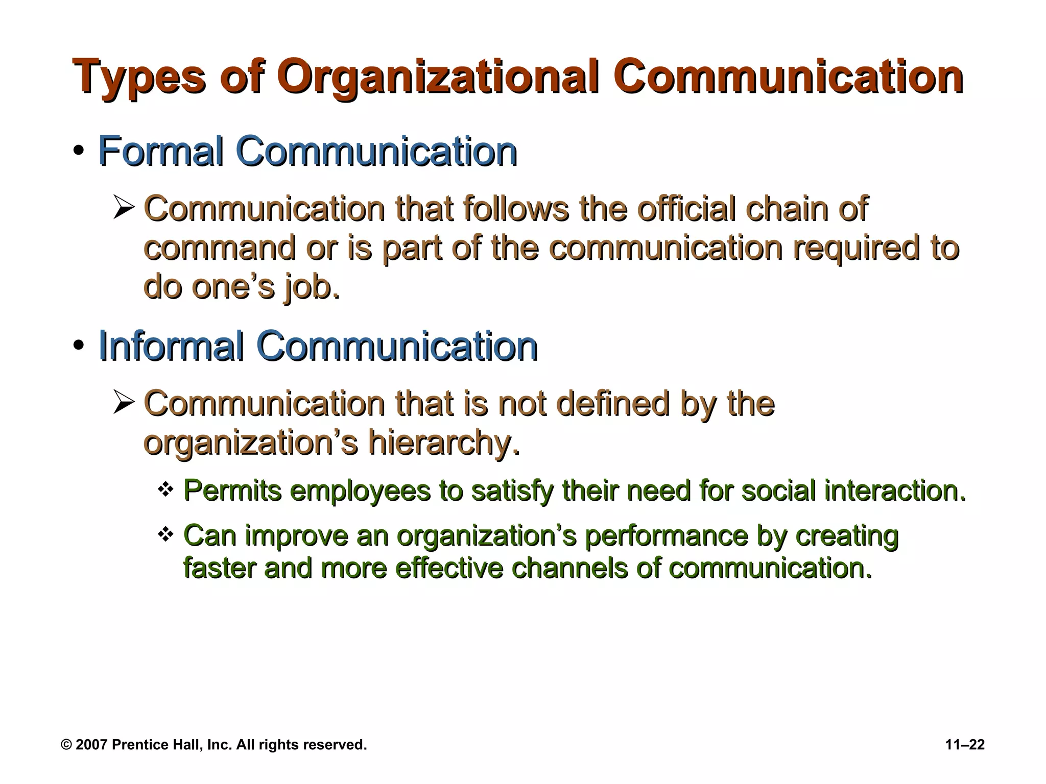 Types of Organizational Communication Formal Communication Communication that follows the official chain of command or is part of the communication required to do one’s job. Informal Communication Communication that is not defined by the organization’s hierarchy. Permits employees to satisfy their need for social interaction. Can improve an organization’s performance by creating faster and more effective channels of communication. 