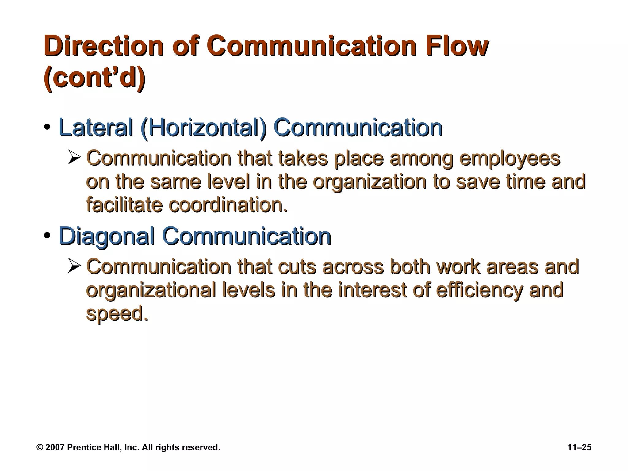 Direction of Communication Flow (cont’d) Lateral (Horizontal) Communication Communication that takes place among employees on the same level in the organization to save time and facilitate coordination. Diagonal Communication Communication that cuts across both work areas and organizational levels in the interest of efficiency and speed. 