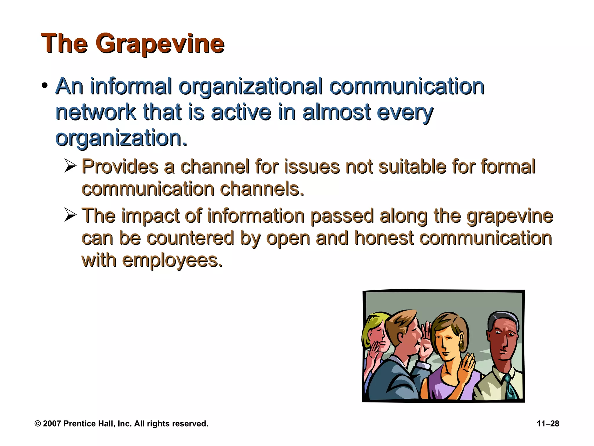 The Grapevine An informal organizational communication network that is active in almost every organization. Provides a channel for issues not suitable for formal communication channels. The impact of information passed along the grapevine can be countered by open and honest communication with employees. 