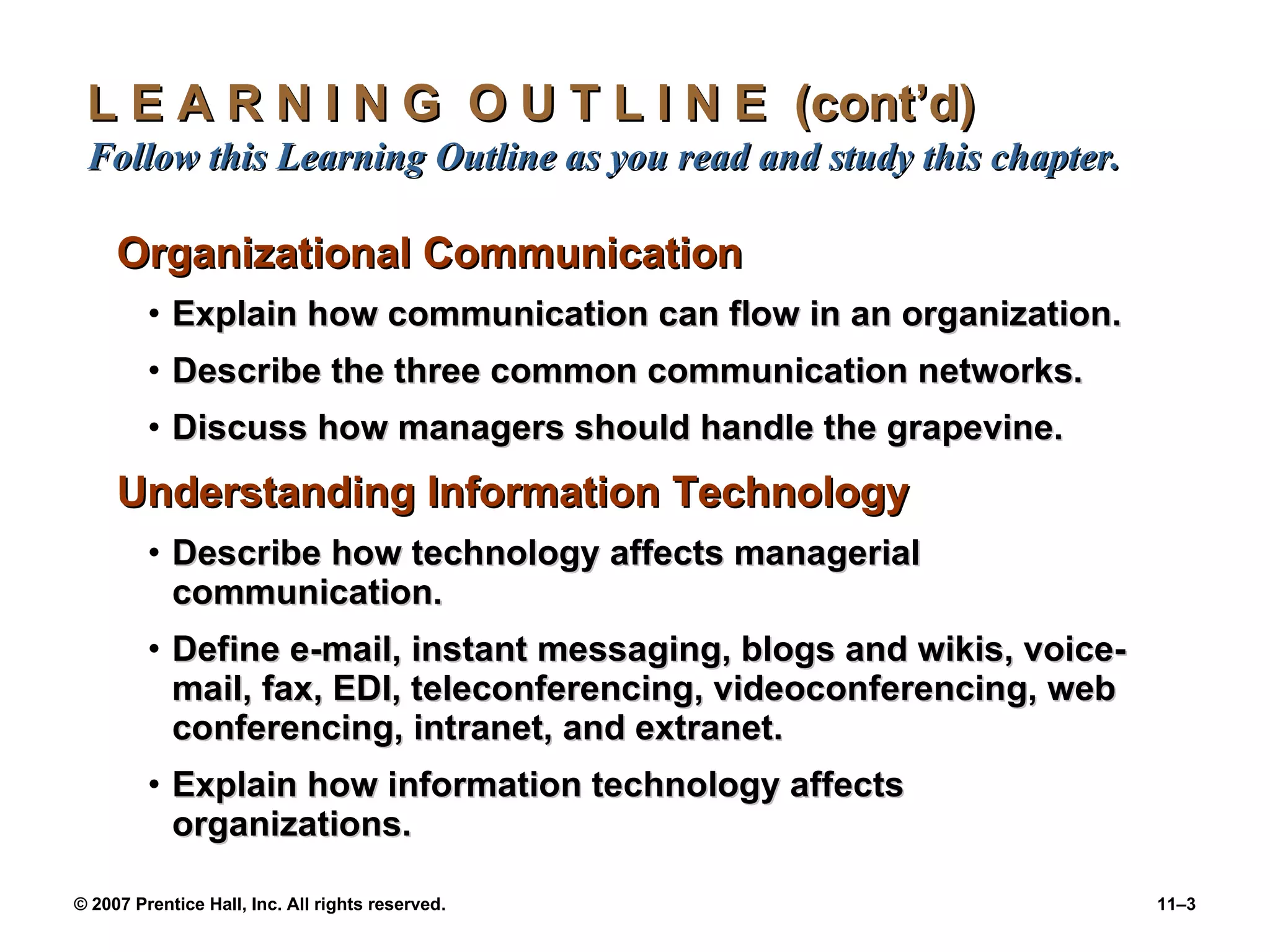 L E A R N I N G  O U T L I N E  (cont’d)  Follow this Learning Outline as you read and study this chapter. Organizational Communication Explain how communication can flow in an organization. Describe the three common communication networks. Discuss how managers should handle the grapevine. Understanding Information Technology Describe how technology affects managerial communication. Define e-mail, instant messaging, blogs and wikis, voice-mail, fax, EDI, teleconferencing, videoconferencing, web conferencing, intranet, and extranet. Explain how information technology affects organizations. 