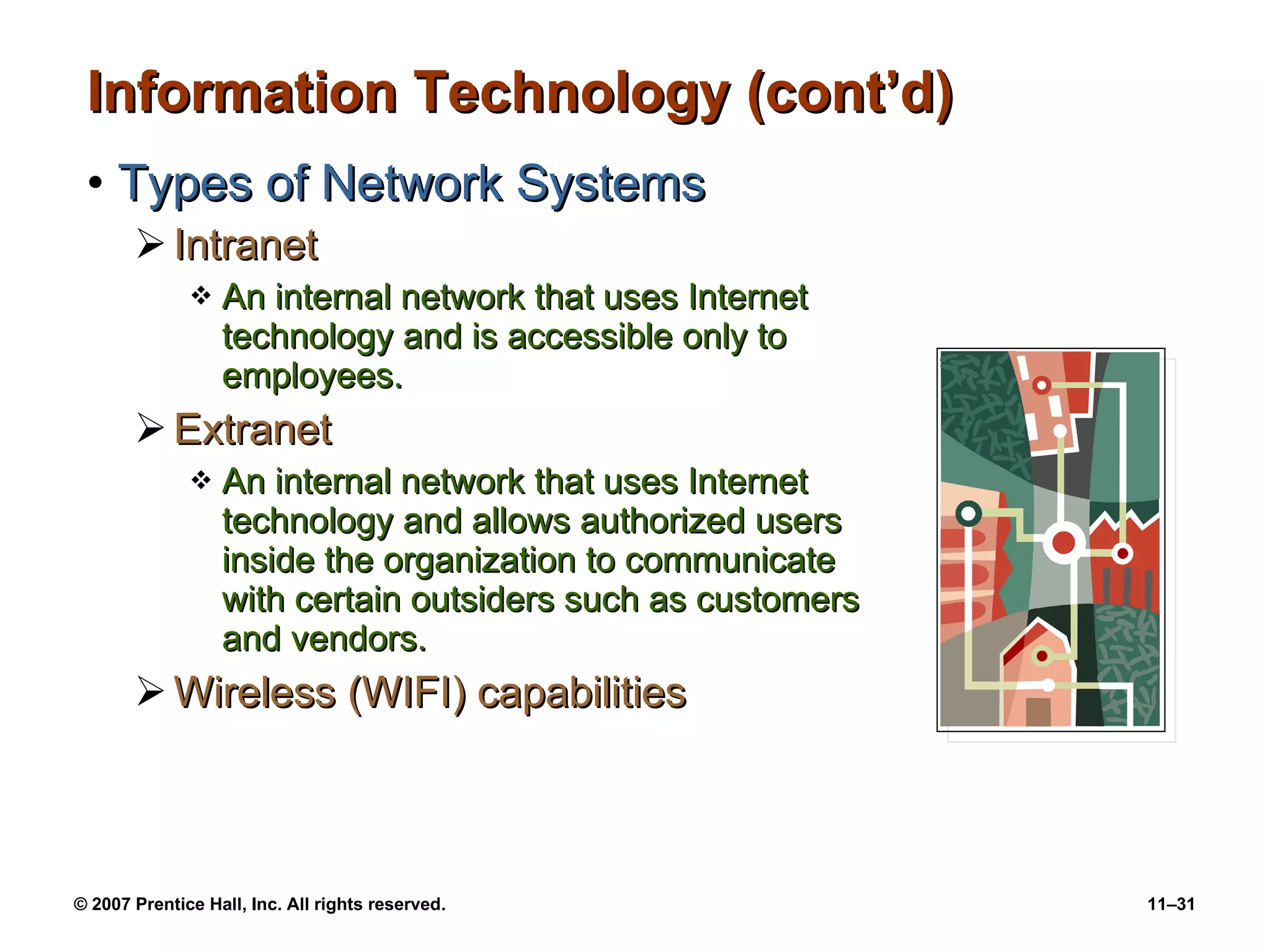 Information Technology (cont’d) Types of Network Systems Intranet An internal network that uses Internet technology and is accessible only to employees. Extranet An internal network that uses Internet technology and allows authorized users inside the organization to communicate with certain outsiders such as customers and vendors. Wireless (WIFI) capabilities 