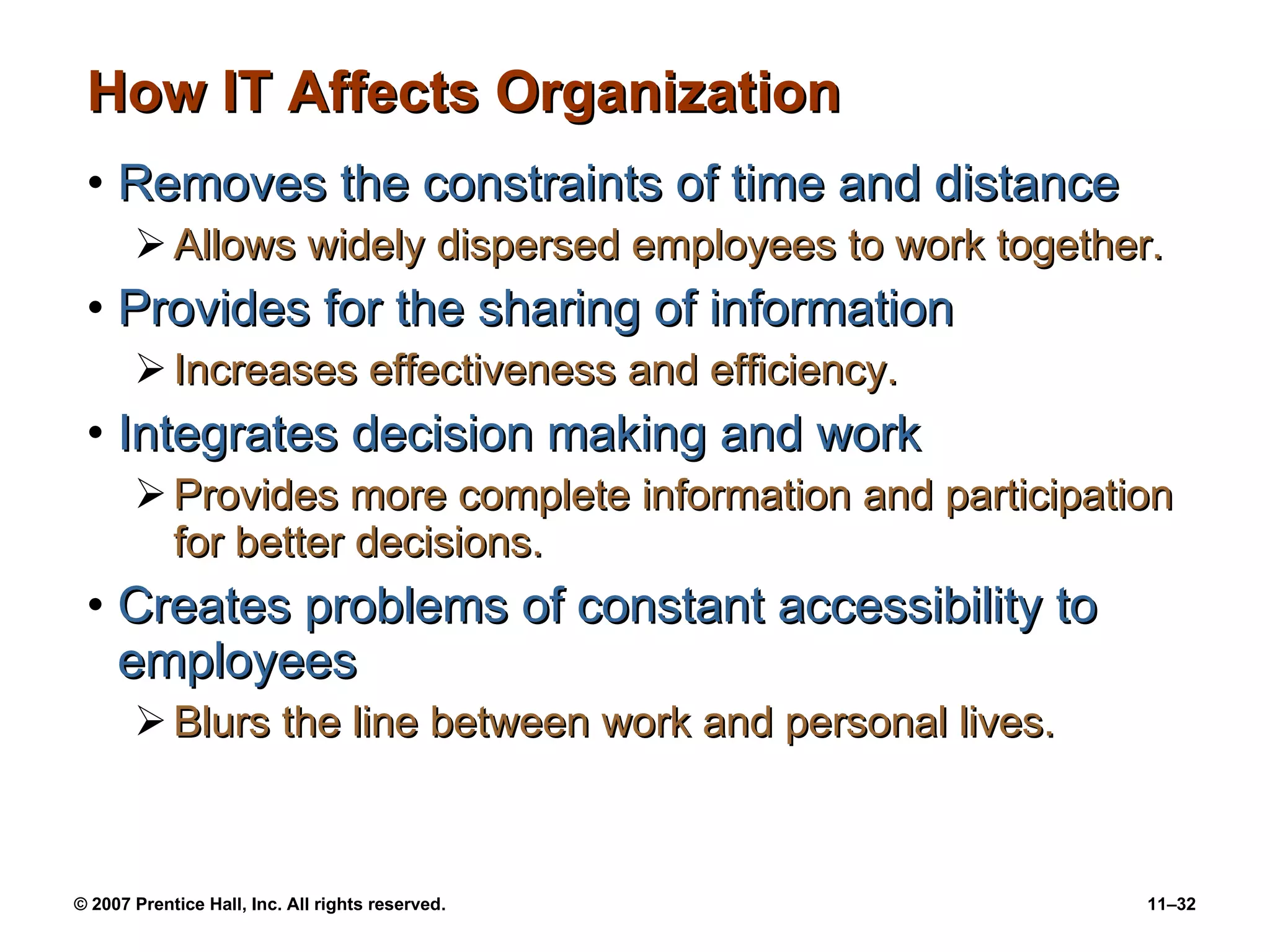 How IT Affects Organization Removes the constraints of time and distance Allows widely dispersed employees to work together. Provides for the sharing of information Increases effectiveness and efficiency. Integrates decision making and work Provides more complete information and participation for better decisions. Creates problems of constant accessibility to employees Blurs the line between work and personal lives. 