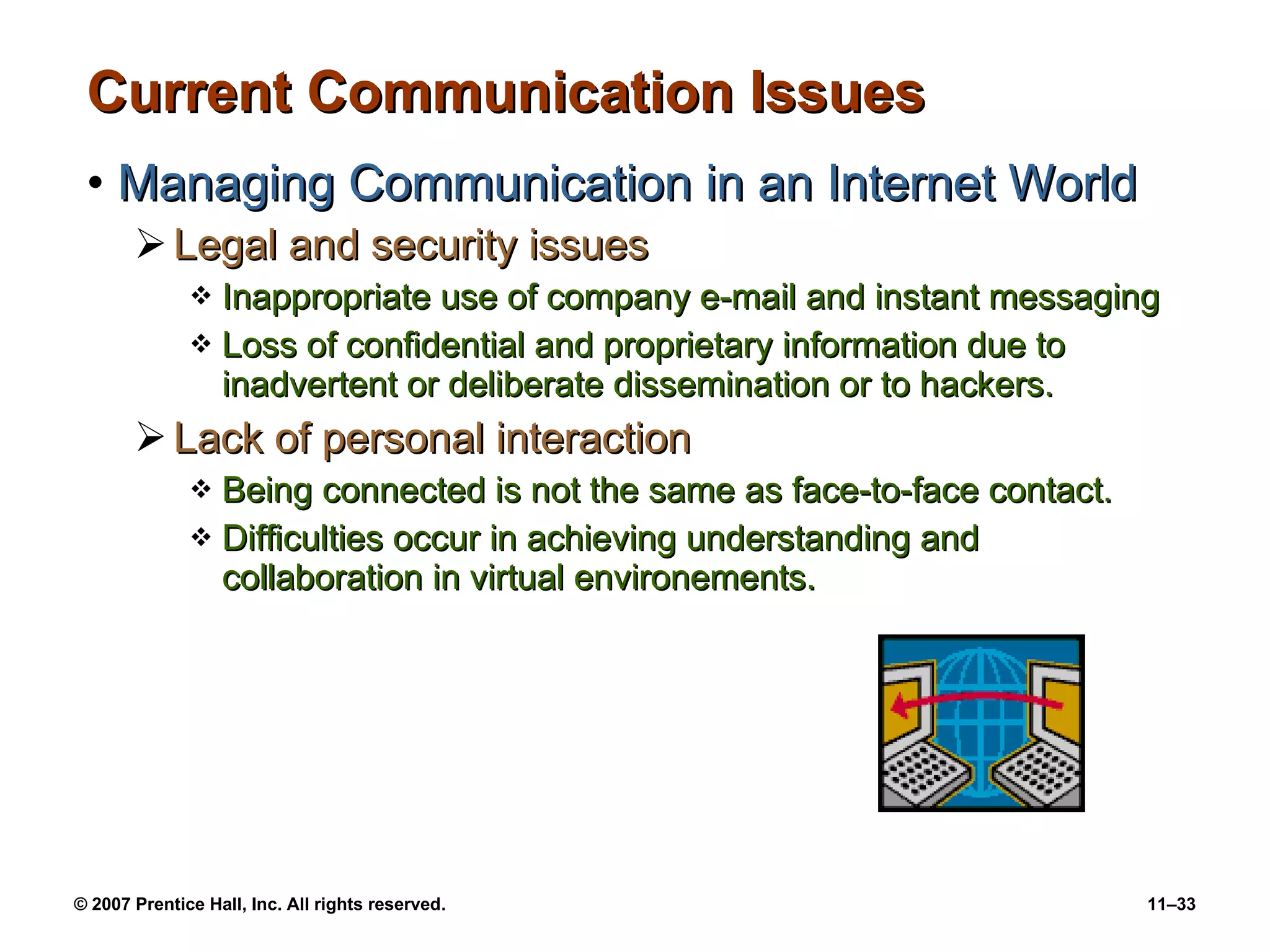 Current Communication Issues Managing Communication in an Internet World Legal and security issues Inappropriate use of company e-mail and instant messaging Loss of confidential and proprietary information due to inadvertent or deliberate dissemination or to hackers. Lack of personal interaction Being connected is not the same as face-to-face contact. Difficulties occur in achieving understanding and collaboration in virtual environements. 