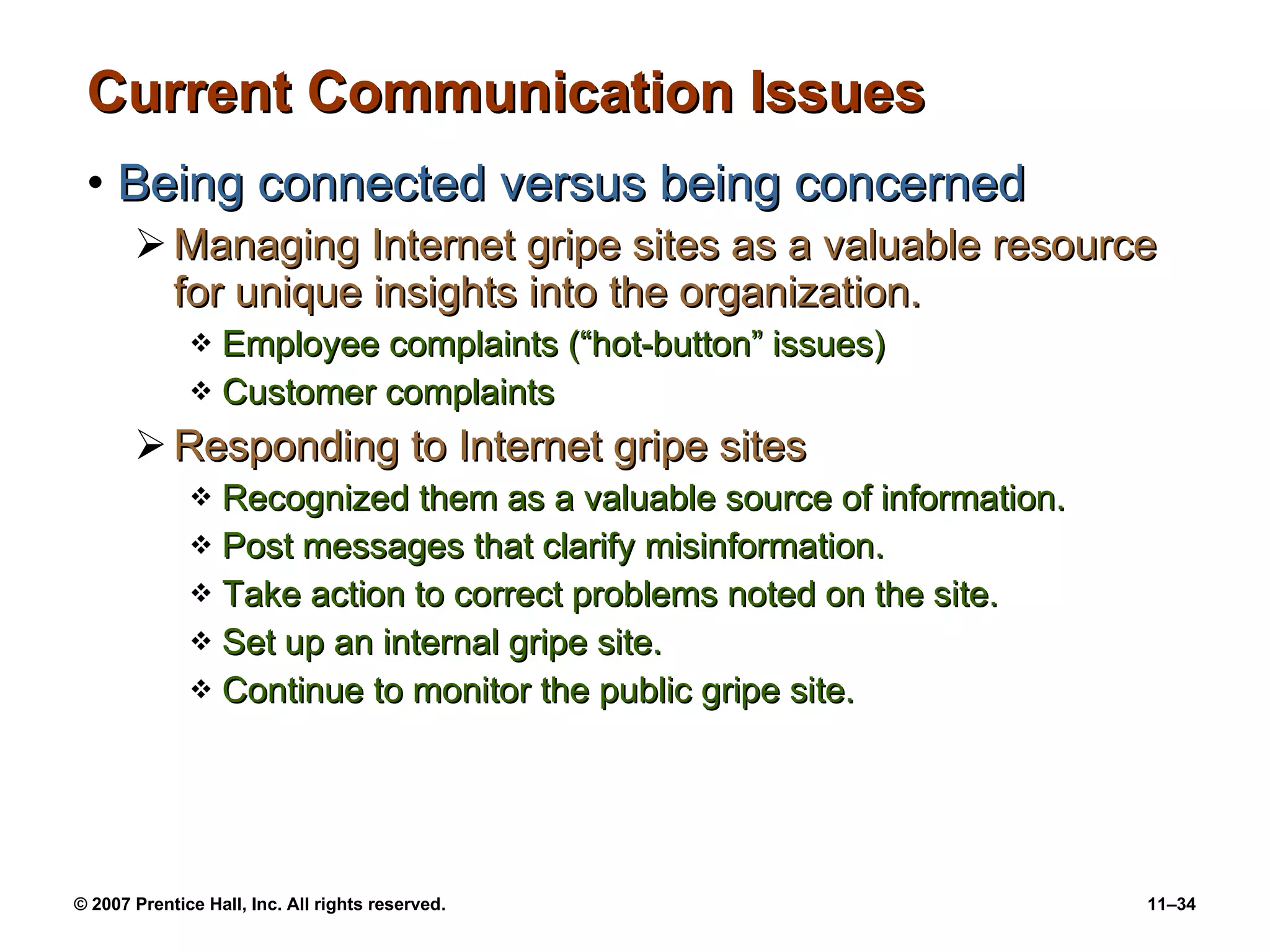 Current Communication Issues Being connected versus being concerned Managing Internet gripe sites as a valuable resource for unique insights into the organization. Employee complaints (“hot-button” issues) Customer complaints Responding to Internet gripe sites Recognized them as a valuable source of information. Post messages that clarify misinformation. Take action to correct problems noted on the site. Set up an internal gripe site. Continue to monitor the public gripe site. 