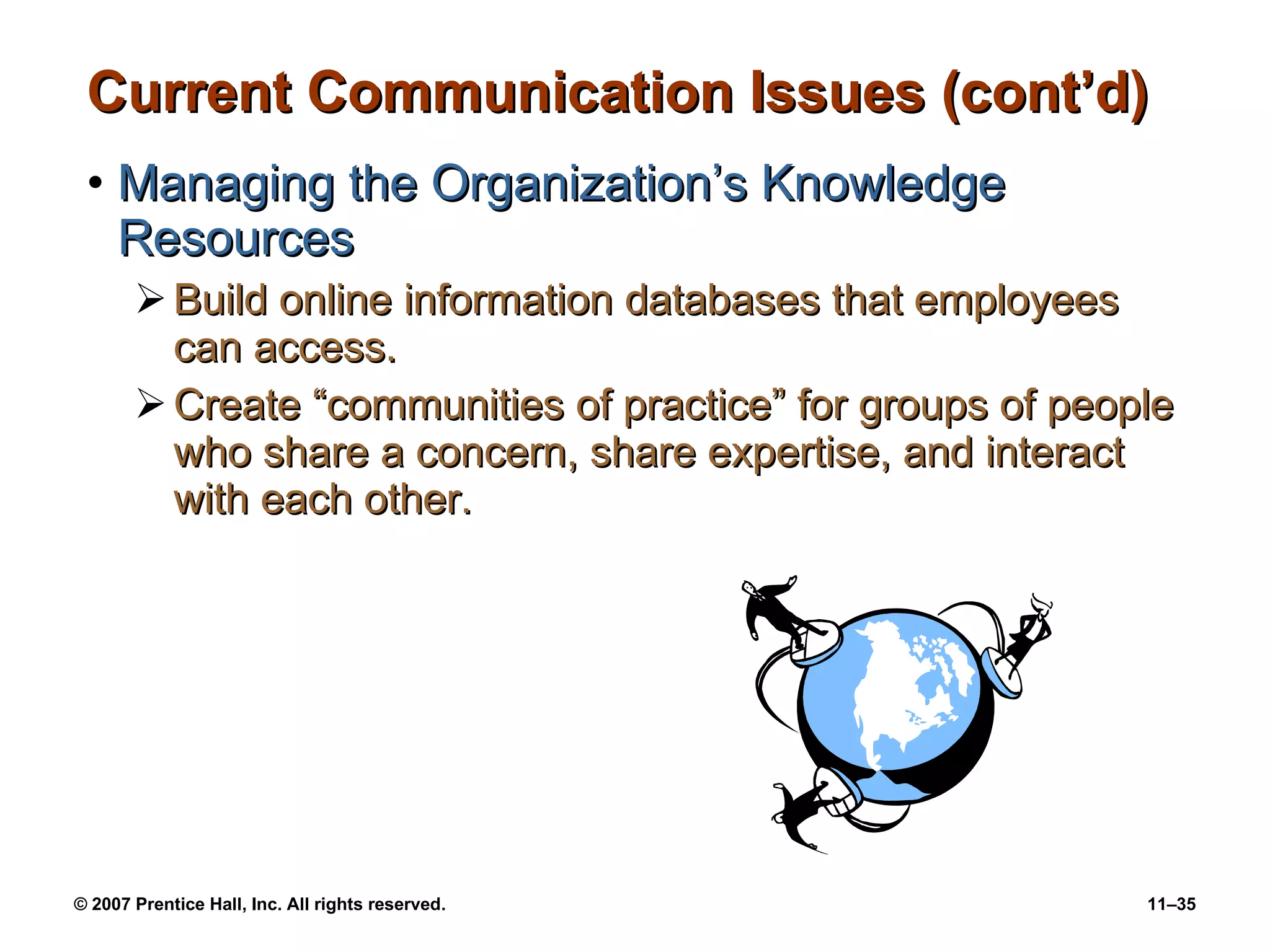 Current Communication Issues (cont’d) Managing the Organization’s Knowledge Resources Build online information databases that employees can access. Create “communities of practice” for groups of people who share a concern, share expertise, and interact with each other. 