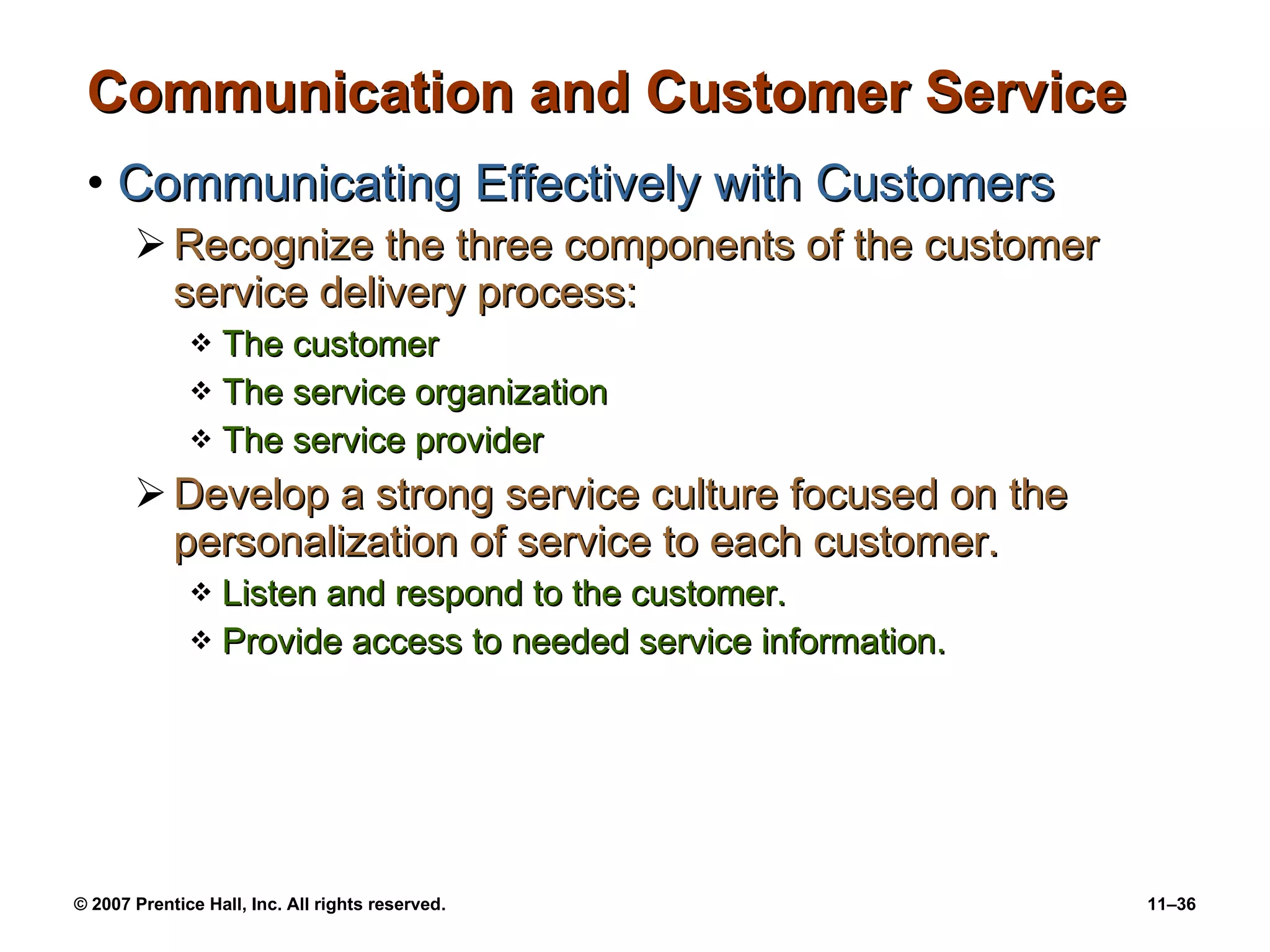 Communication and Customer Service Communicating Effectively with Customers Recognize the three components of the customer service delivery process: The customer The service organization The service provider Develop a strong service culture focused on the personalization of service to each customer. Listen and respond to the customer. Provide access to needed service information. 