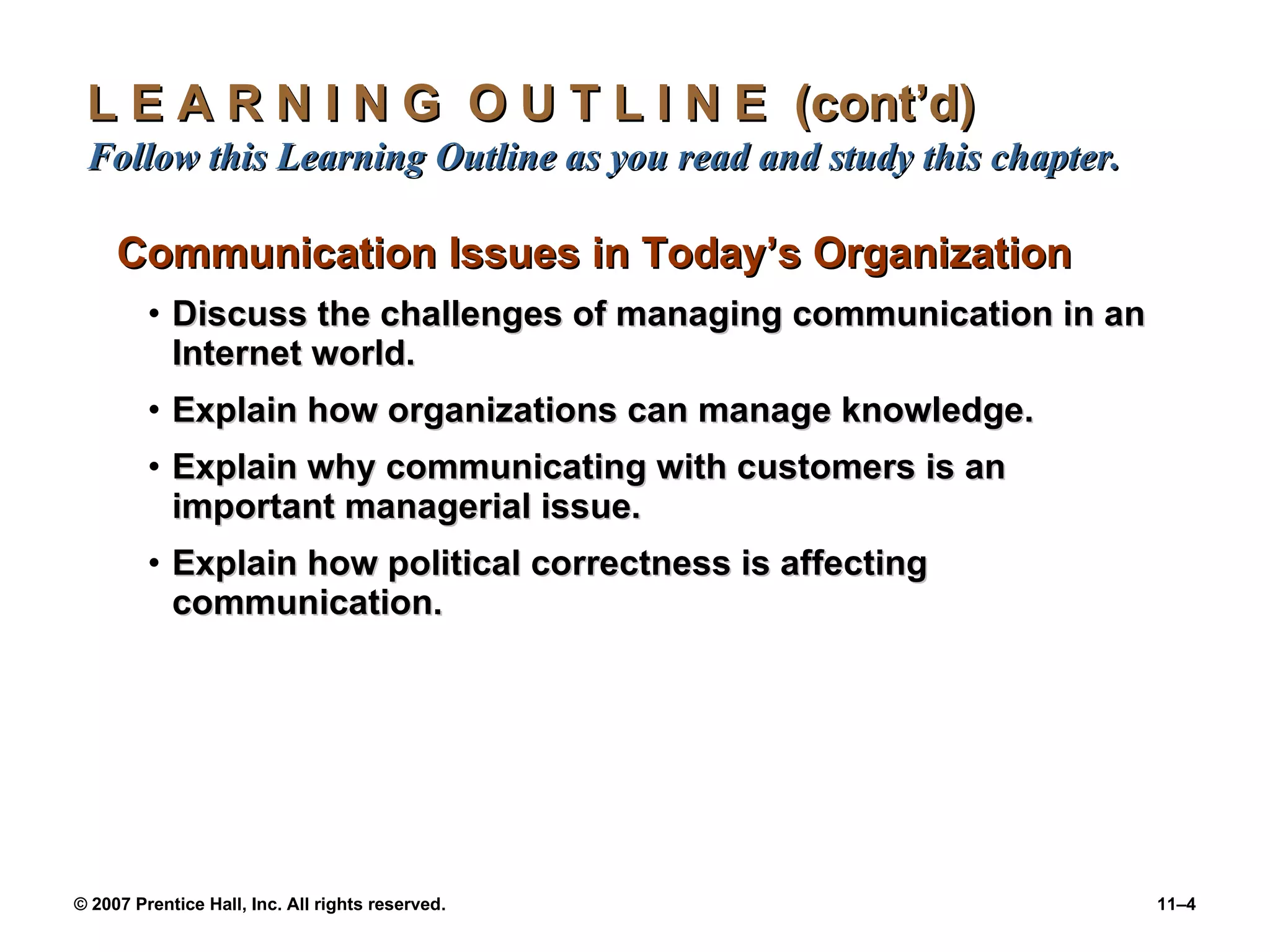 L E A R N I N G  O U T L I N E  (cont’d)  Follow this Learning Outline as you read and study this chapter. Communication Issues in Today’s Organization Discuss the challenges of managing communication in an Internet world. Explain how organizations can manage knowledge. Explain why communicating with customers is an important managerial issue. Explain how political correctness is affecting communication. 