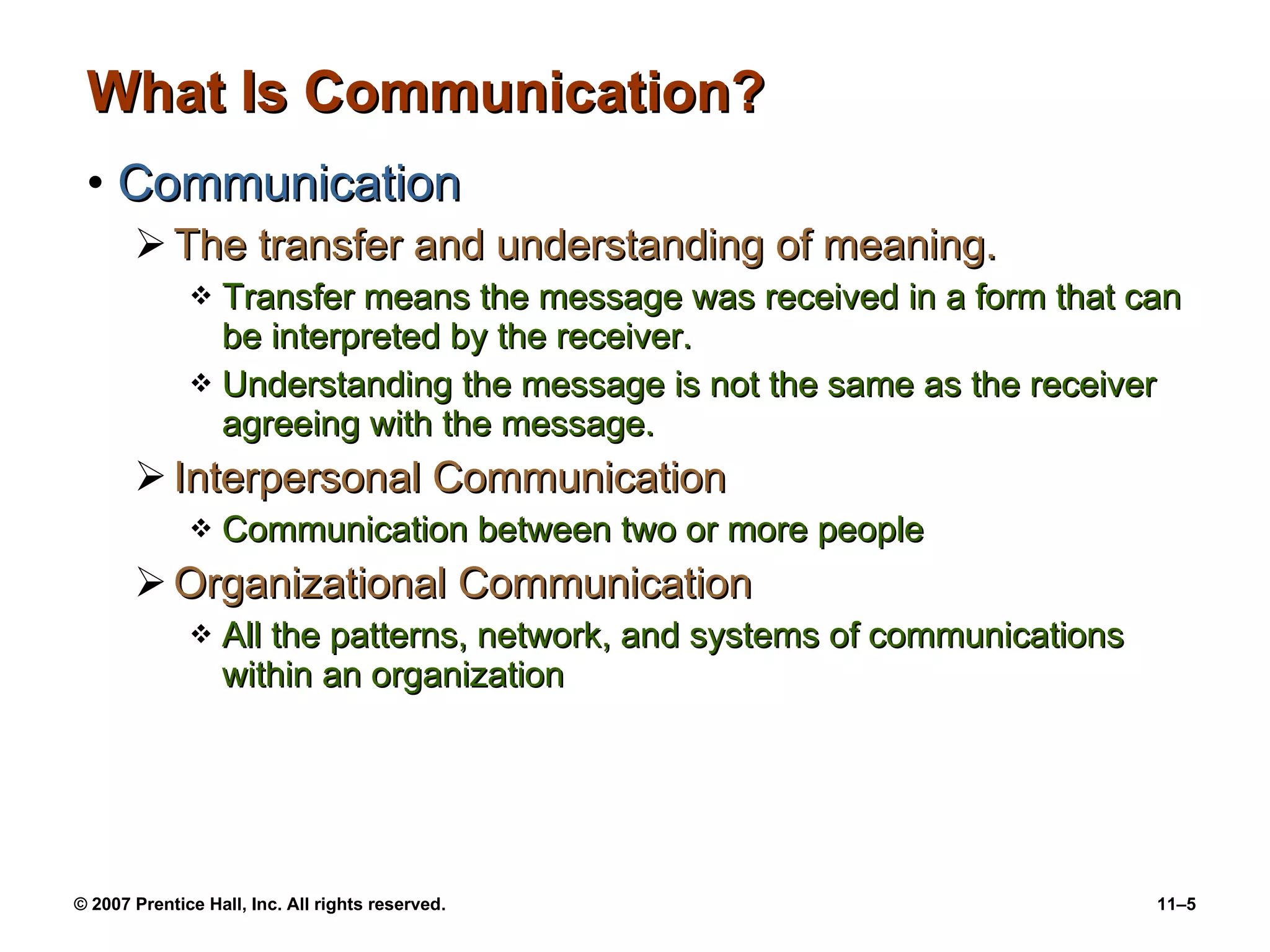 What Is Communication? Communication The transfer and understanding of meaning. Transfer means the message was received in a form that can be interpreted by the receiver. Understanding the message is not the same as the receiver agreeing with the message. Interpersonal Communication Communication between two or more people Organizational Communication All the patterns, network, and systems of communications within an organization 