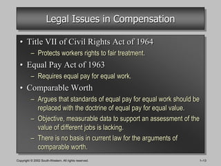 Legal Issues in Compensation

  • Title VII of Civil Rights Act of 1964
          – Protects workers rights to fair treatment.
  • Equal Pay Act of 1963
          – Requires equal pay for equal work.
  • Comparable Worth
          – Argues that standards of equal pay for equal work should be
            replaced with the doctrine of equal pay for equal value.
          – Objective, measurable data to support an assessment of the
            value of different jobs is lacking.
          – There is no basis in current law for the arguments of
            comparable worth.
Copyright © 2002 South-Western. All rights reserved.                  1–13
 