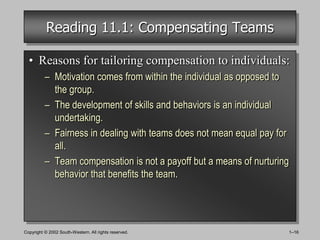 Reading 11.1: Compensating Teams

  • Reasons for tailoring compensation to individuals:
          – Motivation comes from within the individual as opposed to
            the group.
          – The development of skills and behaviors is an individual
            undertaking.
          – Fairness in dealing with teams does not mean equal pay for
            all.
          – Team compensation is not a payoff but a means of nurturing
            behavior that benefits the team.




Copyright © 2002 South-Western. All rights reserved.                     1–16
 