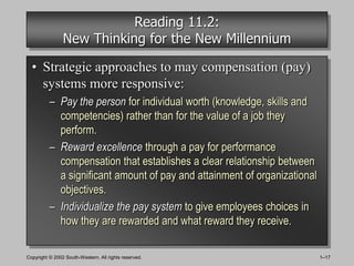 Reading 11.2:
                New Thinking for the New Millennium

  • Strategic approaches to may compensation (pay)
    systems more responsive:
          – Pay the person for individual worth (knowledge, skills and
            competencies) rather than for the value of a job they
            perform.
          – Reward excellence through a pay for performance
            compensation that establishes a clear relationship between
            a significant amount of pay and attainment of organizational
            objectives.
          – Individualize the pay system to give employees choices in
            how they are rewarded and what reward they receive.

Copyright © 2002 South-Western. All rights reserved.                       1–17
 