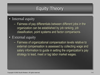Equity Theory

  • Internal equity
          – Fairness of pay differentials between different jobs in the
            organization can be established by job ranking, job
            classification, point systems and factor comparisons.
  • External equity
          – Fairness of organizational compensation levels relative to
            external compensation is assessed by collecting wage and
            salary information to guide in setting the organization’s pay
            strategy to lead, meet or lag labor market wages.




Copyright © 2002 South-Western. All rights reserved.                        1–4
 
