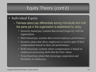 Equity Theory (cont’d)

  • Individual Equity
          – Fairness about pay differentials among individuals who hold
            the same job in the organization is established by using:
                  • Seniority-based pay systems that reward longevity with the
                    organization.
                  • Merit-based pay systems that reward employee performance.
                  • Incentive plans that allow employees to receive part of their
                    compensation based on their job performance.
                  • Skills-based pay systems where compensation is based on
                    employees possessing skills that the firm values.
                  • Team-based pay plans that encourage cooperation and
                    flexibility in employees.


Copyright © 2002 South-Western. All rights reserved.                                1–5
 