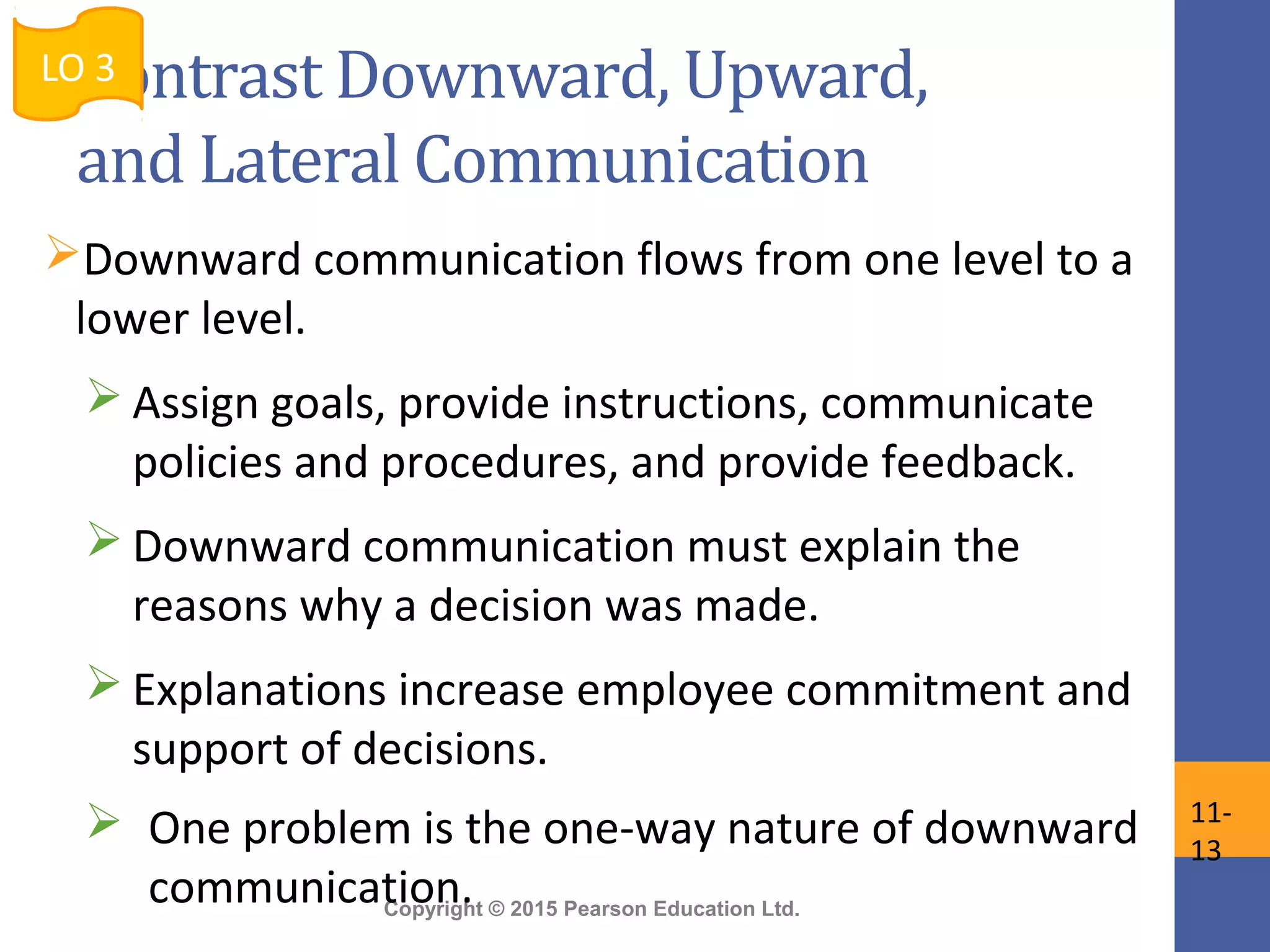 Copyright © 2015 Pearson Education Ltd.
Contrast Downward, Upward,
and Lateral Communication
Downward communication flows from one level to a
lower level.
 Assign goals, provide instructions, communicate
policies and procedures, and provide feedback.
 Downward communication must explain the
reasons why a decision was made.
 Explanations increase employee commitment and
support of decisions.
 One problem is the one-way nature of downward
communication.
LO 3
11-
13
 