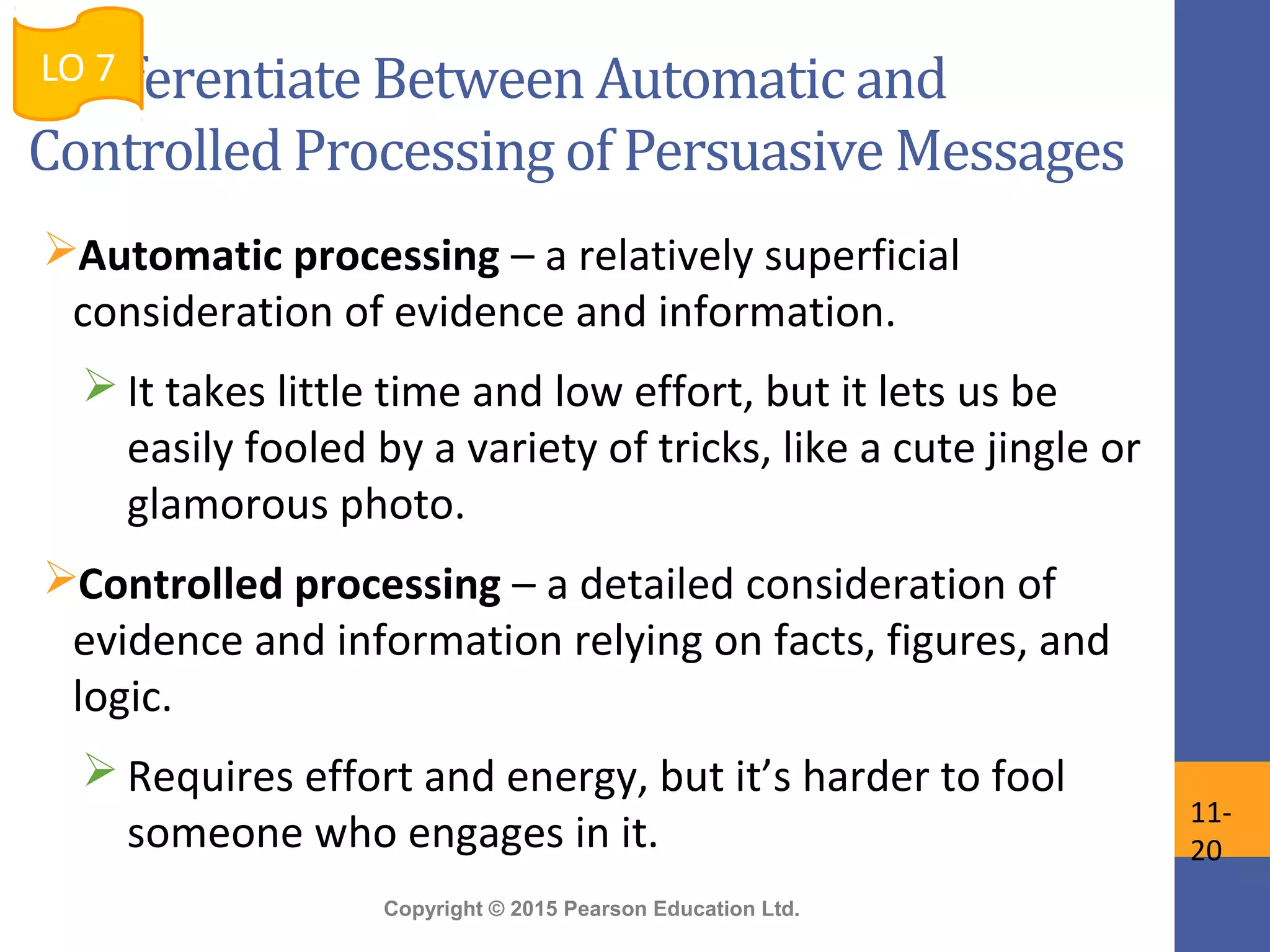 Copyright © 2015 Pearson Education Ltd.
Differentiate Between Automatic and
Controlled Processing of Persuasive Messages
Automatic processing – a relatively superficial
consideration of evidence and information.
 It takes little time and low effort, but it lets us be
easily fooled by a variety of tricks, like a cute jingle or
glamorous photo.
Controlled processing – a detailed consideration of
evidence and information relying on facts, figures, and
logic.
 Requires effort and energy, but it’s harder to fool
someone who engages in it.
LO 7
11-
20
 