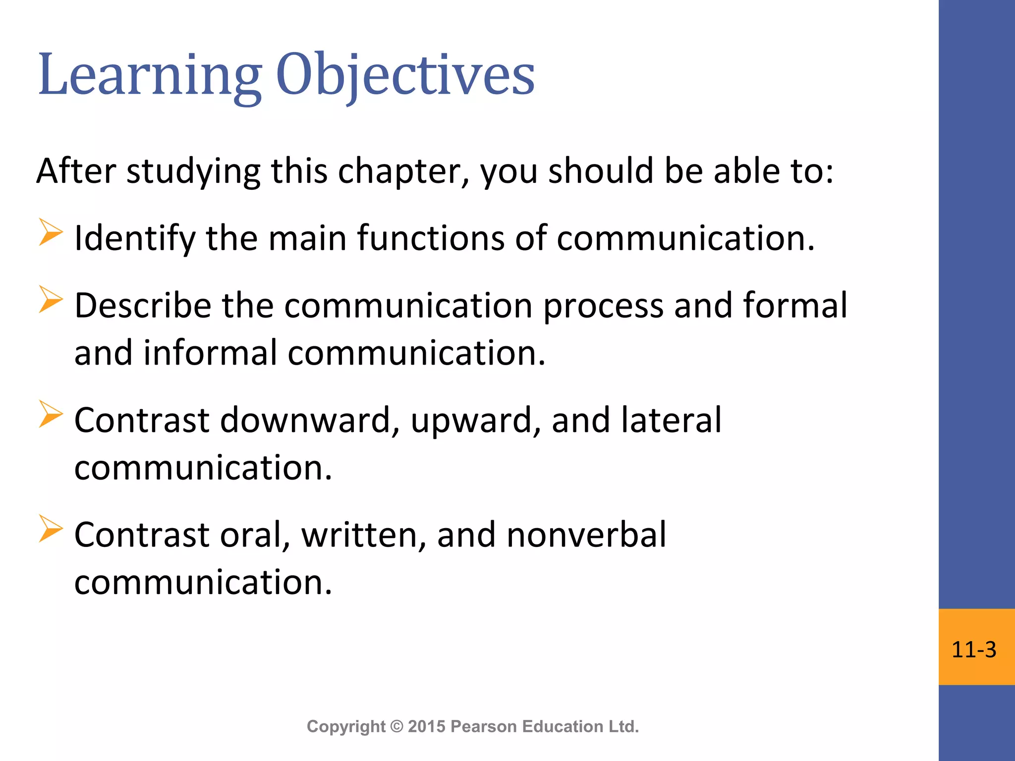 Copyright © 2015 Pearson Education Ltd.
Learning Objectives
After studying this chapter, you should be able to:
 Identify the main functions of communication.
 Describe the communication process and formal
and informal communication.
 Contrast downward, upward, and lateral
communication.
 Contrast oral, written, and nonverbal
communication.
11-3
 