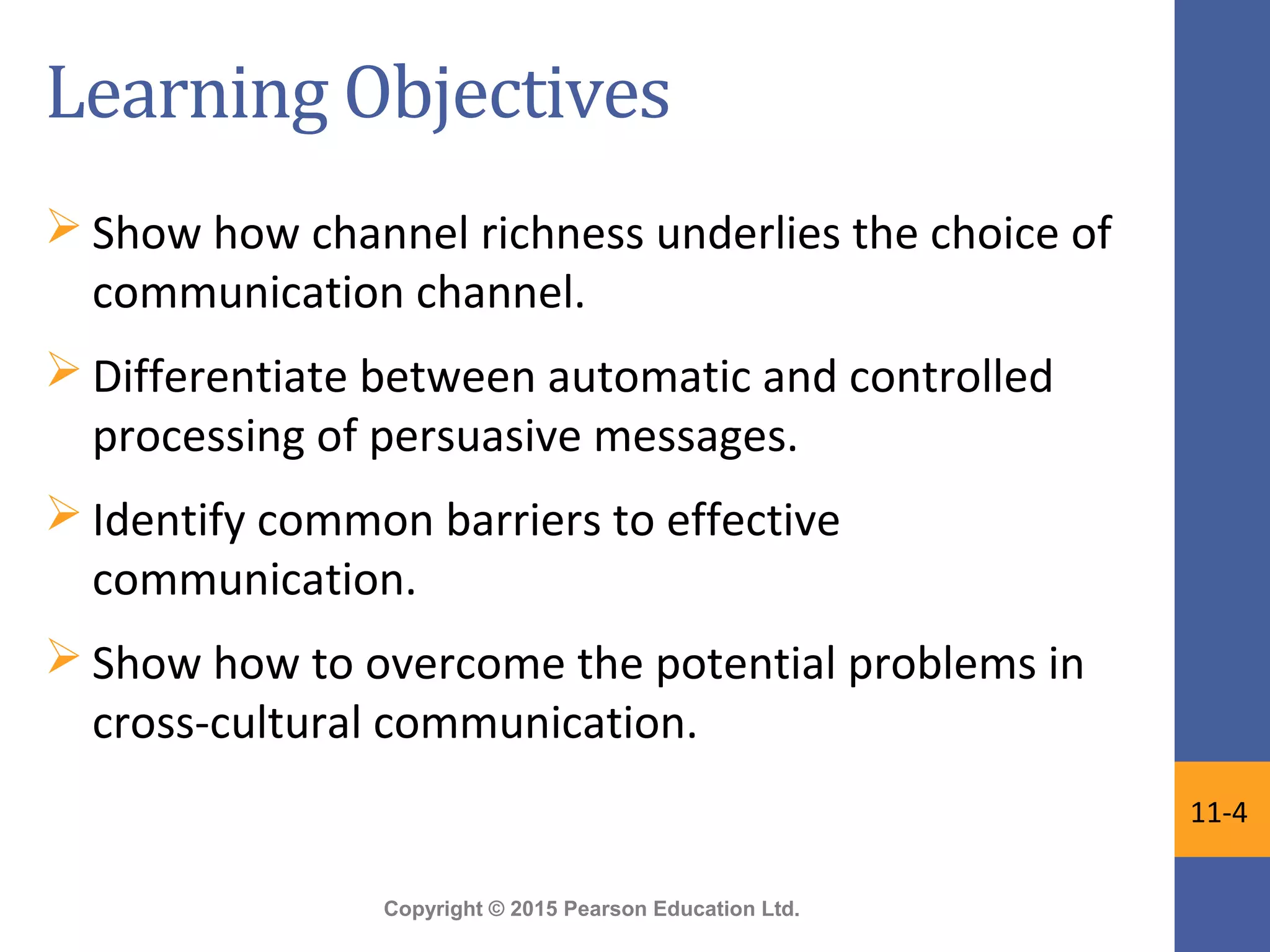Copyright © 2015 Pearson Education Ltd.
Learning Objectives
 Show how channel richness underlies the choice of
communication channel.
 Differentiate between automatic and controlled
processing of persuasive messages.
 Identify common barriers to effective
communication.
 Show how to overcome the potential problems in
cross-cultural communication.
11-4
 