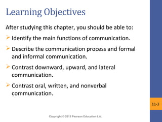 Copyright © 2015 Pearson Education Ltd.
Learning Objectives
After studying this chapter, you should be able to:
 Identify the main functions of communication.
 Describe the communication process and formal
and informal communication.
 Contrast downward, upward, and lateral
communication.
 Contrast oral, written, and nonverbal
communication.
11-3
 