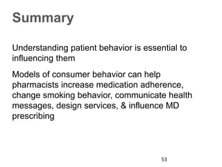 Summary
Understanding patient behavior is essential to
influencing them
Models of consumer behavior can help
pharmacists increase medication adherence,
change smoking behavior, communicate health
messages, design services, & influence MD
prescribing
53
 