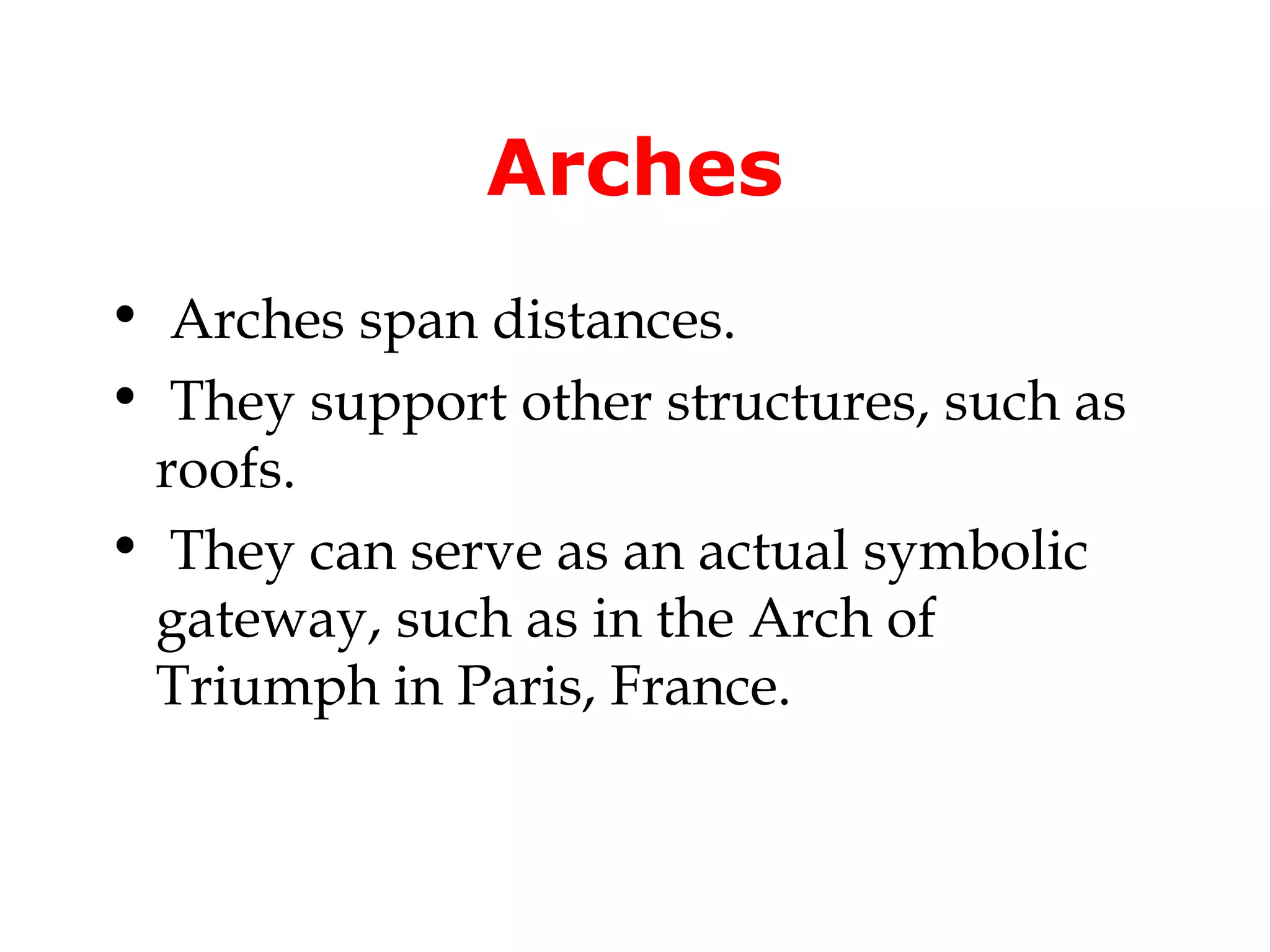Arches
• Arches span distances.
• They support other structures, such as
 roofs.
• They can serve as an actual symbolic
 gateway, such as in the Arch of
 Triumph in Paris, France.
 