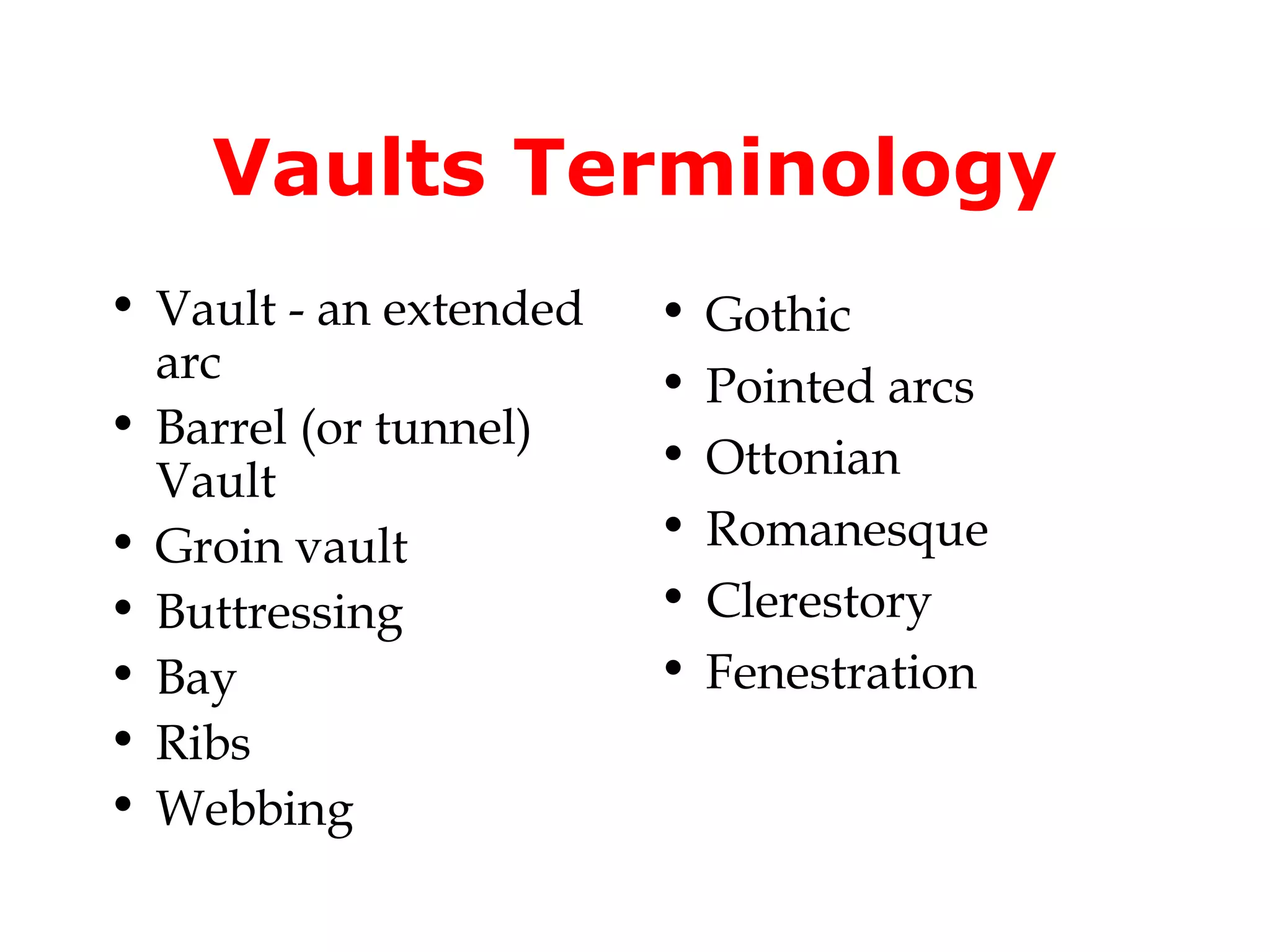 Vaults Terminology
• Vault - an extended   •   Gothic
  arc                   •   Pointed arcs
• Barrel (or tunnel)
                        •   Ottonian
  Vault
• Groin vault           •   Romanesque
• Buttressing           •   Clerestory
• Bay                   •   Fenestration
• Ribs
• Webbing
 
