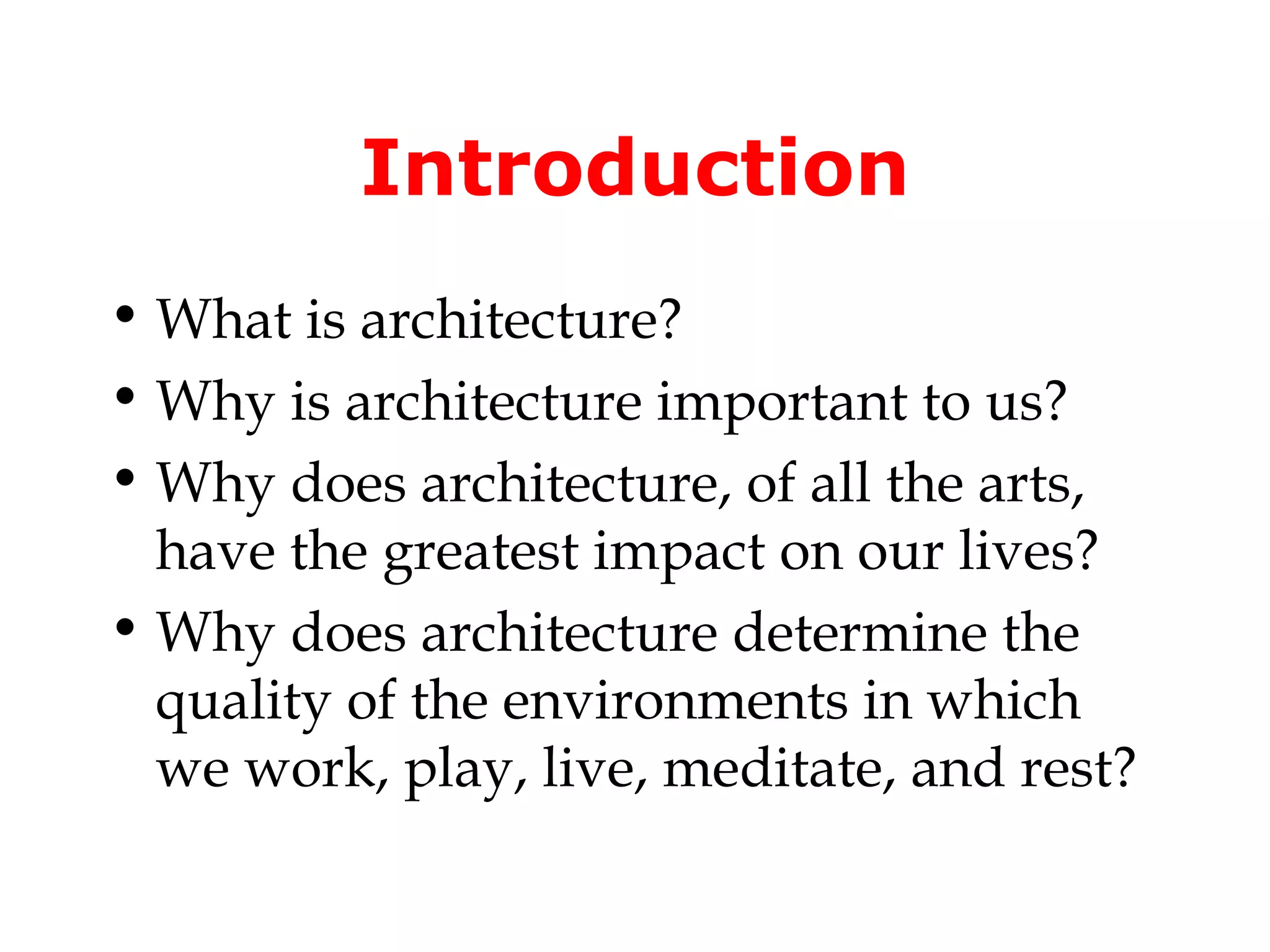 Introduction
• What is architecture?
• Why is architecture important to us?
• Why does architecture, of all the arts,
  have the greatest impact on our lives?
• Why does architecture determine the
  quality of the environments in which
  we work, play, live, meditate, and rest?
 