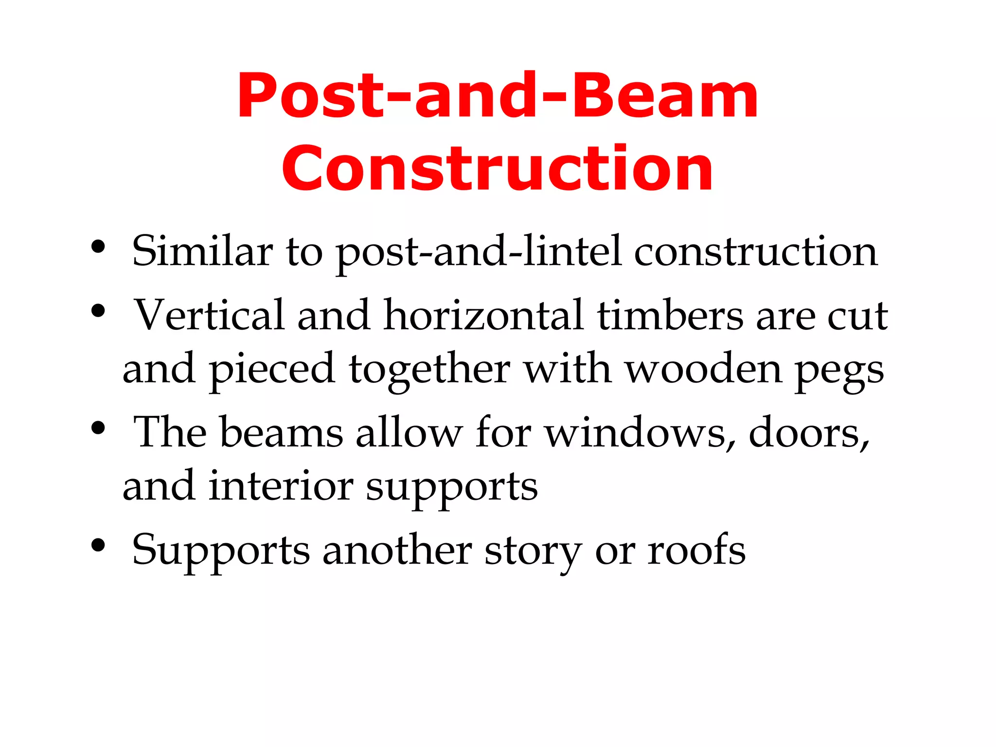Post-and-Beam
        Construction
• Similar to post-and-lintel construction
• Vertical and horizontal timbers are cut
 and pieced together with wooden pegs
• The beams allow for windows, doors,
 and interior supports
• Supports another story or roofs
 