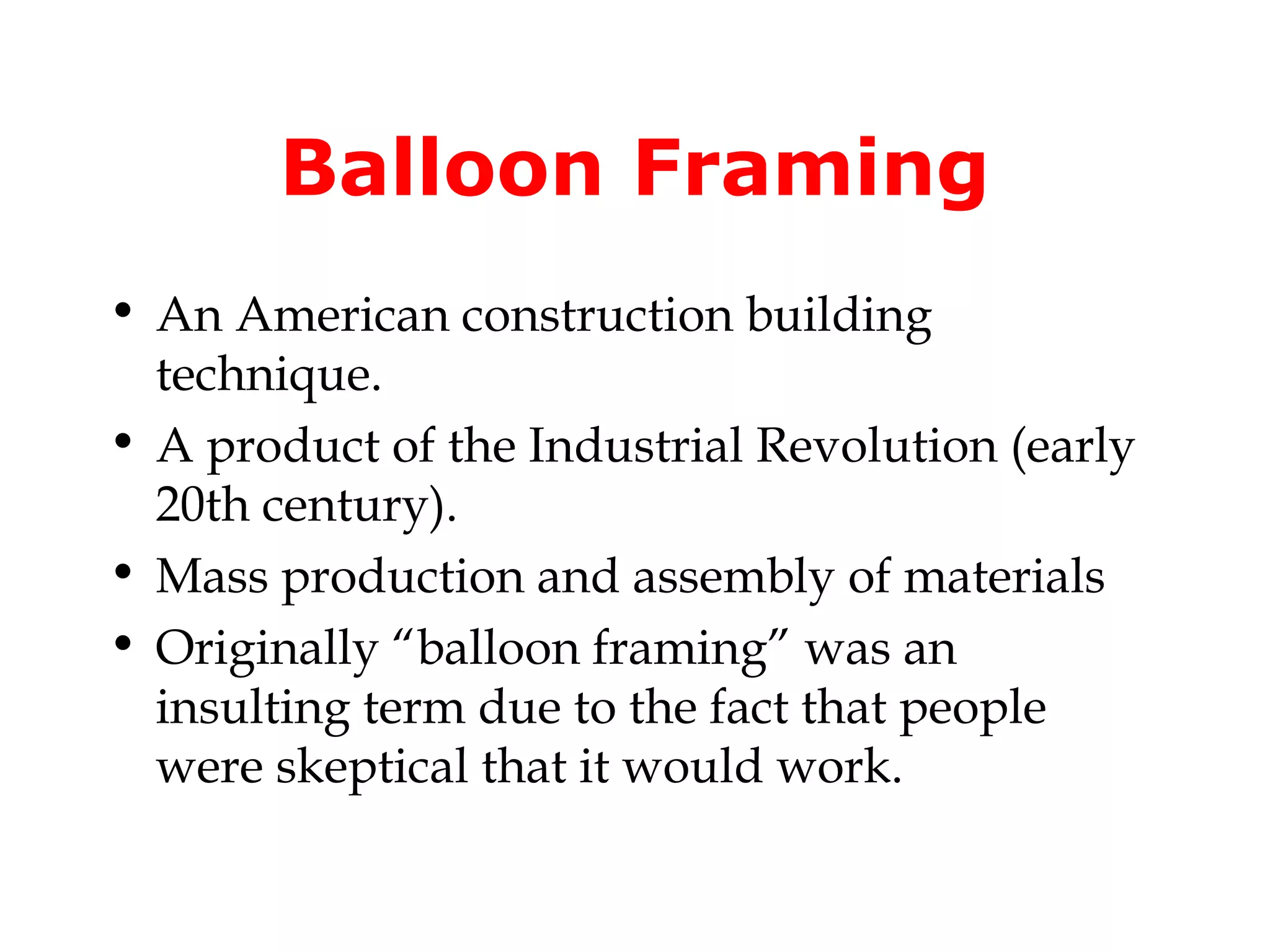 Balloon Framing
• An American construction building
  technique.
• A product of the Industrial Revolution (early
  20th century).
• Mass production and assembly of materials
• Originally “balloon framing” was an
  insulting term due to the fact that people
  were skeptical that it would work.
 