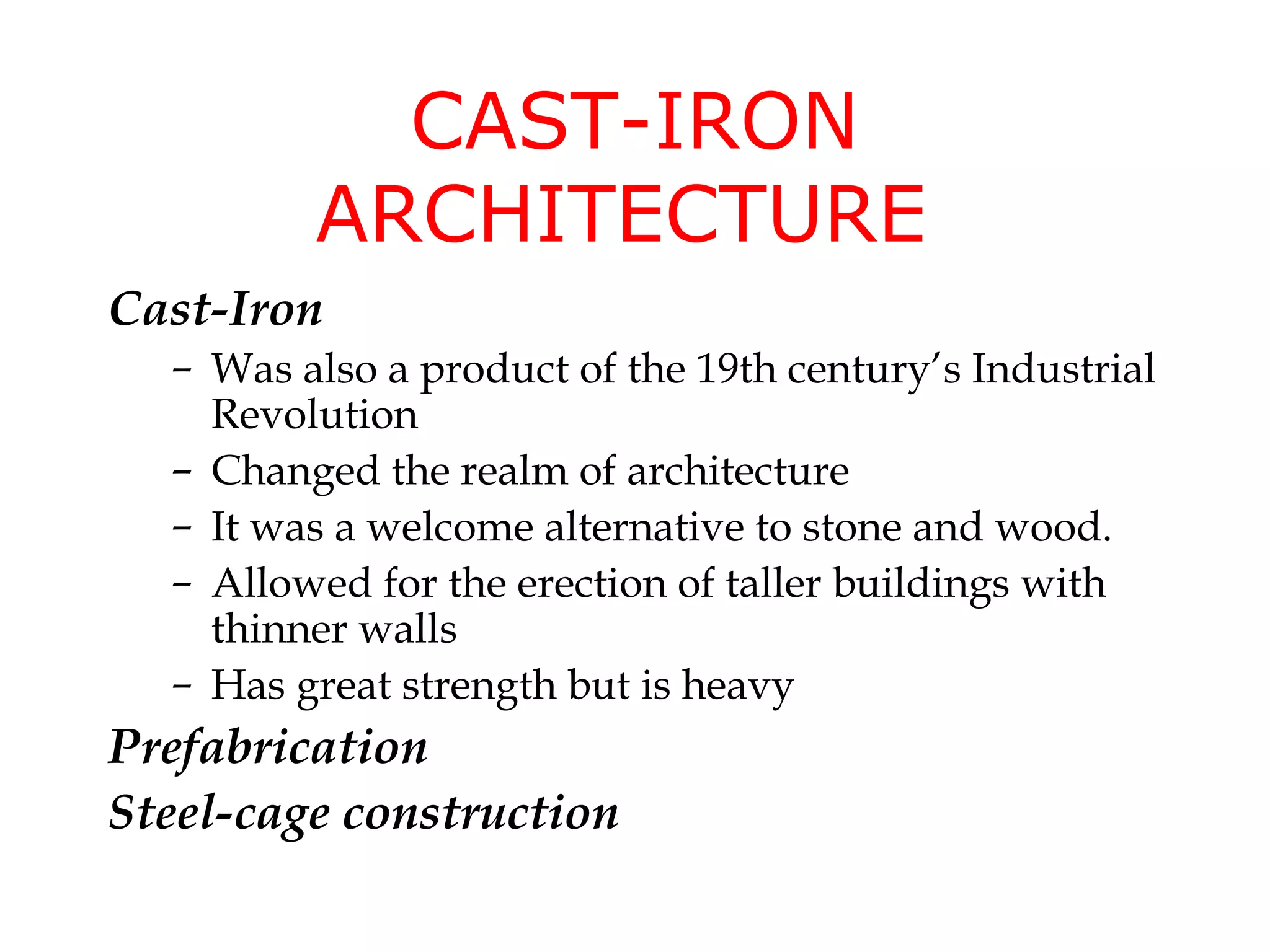 CAST-IRON
         ARCHITECTURE
Cast-Iron
  – Was also a product of the 19th century’s Industrial
    Revolution
  – Changed the realm of architecture
  – It was a welcome alternative to stone and wood.
  – Allowed for the erection of taller buildings with
    thinner walls
  – Has great strength but is heavy
Prefabrication
Steel-cage construction
 