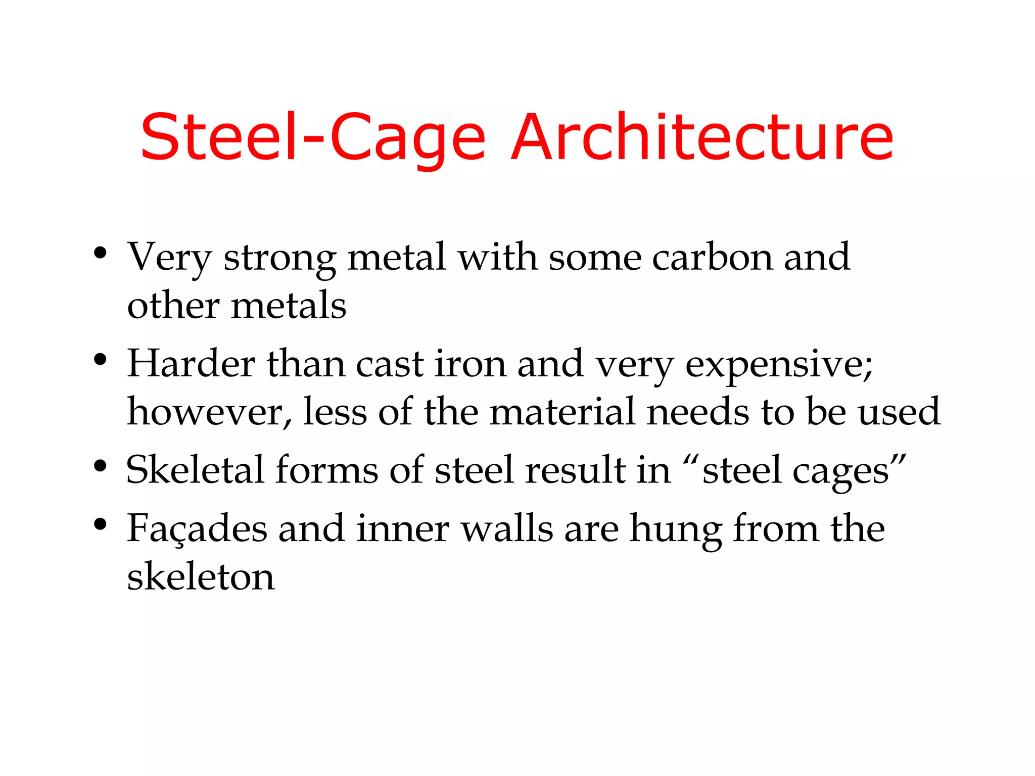 Steel-Cage Architecture
• Very strong metal with some carbon and
  other metals
• Harder than cast iron and very expensive;
  however, less of the material needs to be used
• Skeletal forms of steel result in “steel cages”
• Façades and inner walls are hung from the
  skeleton
 