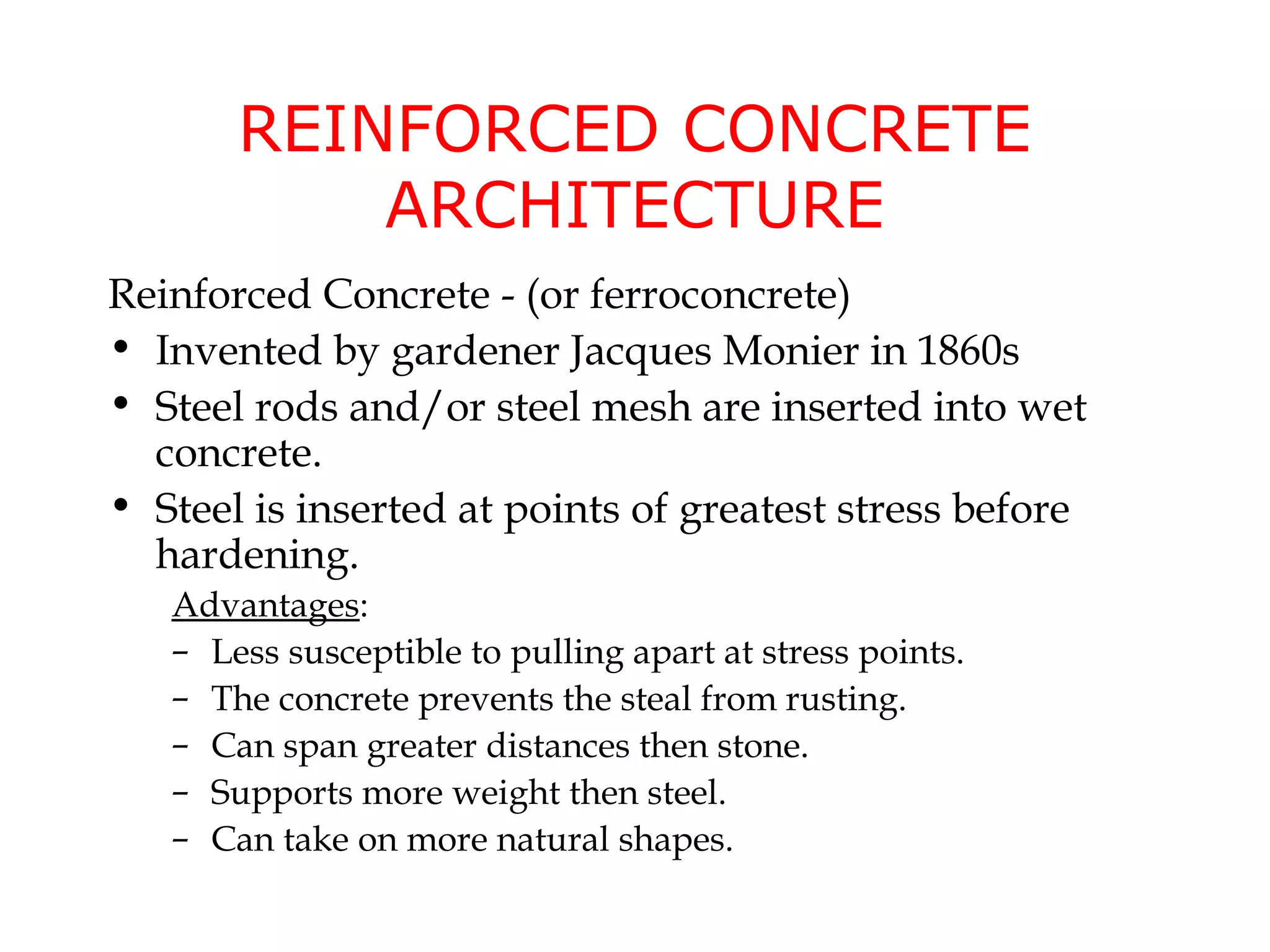 REINFORCED CONCRETE
           ARCHITECTURE
Reinforced Concrete - (or ferroconcrete)
• Invented by gardener Jacques Monier in 1860s
• Steel rods and/or steel mesh are inserted into wet
  concrete.
• Steel is inserted at points of greatest stress before
  hardening.
   Advantages:
   – Less susceptible to pulling apart at stress points.
   – The concrete prevents the steal from rusting.
   – Can span greater distances then stone.
   – Supports more weight then steel.
   – Can take on more natural shapes.
 