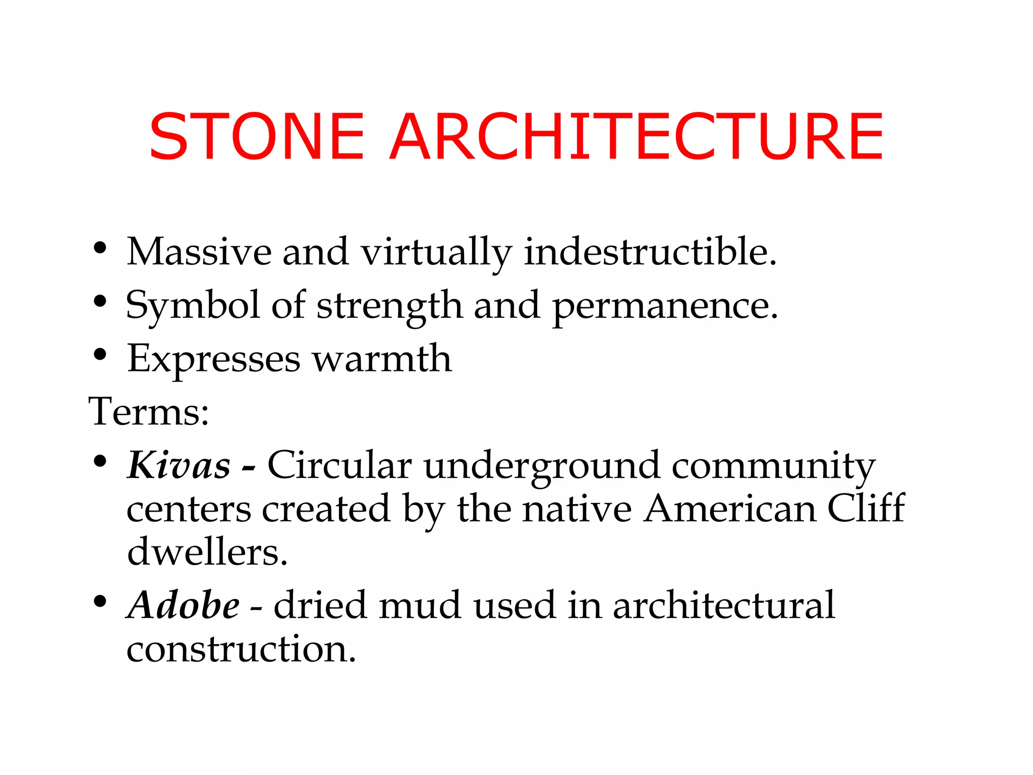 STONE ARCHITECTURE
• Massive and virtually indestructible.
• Symbol of strength and permanence.
• Expresses warmth
Terms:
• Kivas - Circular underground community
  centers created by the native American Cliff
  dwellers.
• Adobe - dried mud used in architectural
  construction.
 
