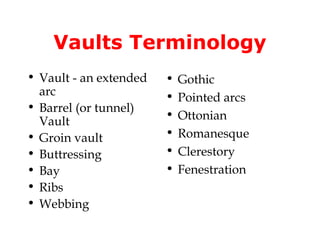 Vaults Terminology
• Vault - an extended   •   Gothic
  arc                   •   Pointed arcs
• Barrel (or tunnel)
                        •   Ottonian
  Vault
• Groin vault           •   Romanesque
• Buttressing           •   Clerestory
• Bay                   •   Fenestration
• Ribs
• Webbing
 