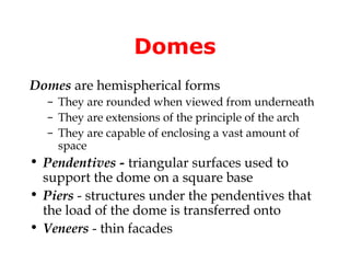 Domes
Domes are hemispherical forms
  – They are rounded when viewed from underneath
  – They are extensions of the principle of the arch
  – They are capable of enclosing a vast amount of
    space
• Pendentives - triangular surfaces used to
  support the dome on a square base
• Piers - structures under the pendentives that
  the load of the dome is transferred onto
• Veneers - thin facades
 