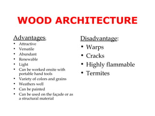 WOOD ARCHITECTURE
Advantages:                           Disadvantage:
•   Attractive
•   Versatile                         • Warps
•
•
    Abundant
                                      • Cracks
    Renewable
•   Light                             • Highly flammable
•   Can be worked onsite with
    portable hand tools               • Termites
•   Variety of colors and grains
•   Weathers well
•   Can be painted
•   Can be used on the façade or as
    a structural material
 