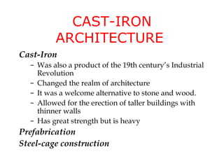 CAST-IRON
         ARCHITECTURE
Cast-Iron
  – Was also a product of the 19th century’s Industrial
    Revolution
  – Changed the realm of architecture
  – It was a welcome alternative to stone and wood.
  – Allowed for the erection of taller buildings with
    thinner walls
  – Has great strength but is heavy
Prefabrication
Steel-cage construction
 