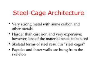 Steel-Cage Architecture
• Very strong metal with some carbon and
  other metals
• Harder than cast iron and very expensive;
  however, less of the material needs to be used
• Skeletal forms of steel result in “steel cages”
• Façades and inner walls are hung from the
  skeleton
 