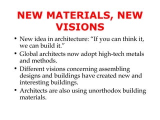 NEW MATERIALS, NEW
      VISIONS
• New idea in architecture: “If you can think it,
  we can build it.”
• Global architects now adopt high-tech metals
  and methods.
• Different visions concerning assembling
  designs and buildings have created new and
  interesting buildings.
• Architects are also using unorthodox building
  materials.
 