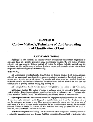 CHAPTER 11
      Cost - Methods, Techniques of Cost Accounting
                and Classification of Cost

                                    I. METHODS OF COSTING
      Meaning: The term 'methods' and 'systems' are used synonymously to indicate an integrated set of
procedures based on a complex concept of ideas, principles and concepts. The term method of costing
refers to cost ascertainment. Different methods of costing for different industries depend upon the
production activities and the nature of business. For these, costing methods can be grouped into two broad
categories: (1) Job costing and (2) Process costing.
(1) Job Costing
      Job costing is also termed as Specific Order Costing (or) Terminal Costing. In job costing, costs are
collected and accumulated according to jobs, contracts, products or work orders. Each job is treated as a
separate entity for the purpose of costing. The material and labour costs are complied through the
respective abstracts and overheads are charged on predetermined basis to arrive at the total cost. Job
costing is used in printing, furniture making, ship building, etc.
     Job costing is further classified into (a) Contract costing (b) Cost plus contract and (c) Batch costing
      (a) Contract Costing: This method of costing is applicable where the job work is big like contract
work of building. Under this method, costs are collected according to each contract work. Contract costing
is also termed as Terminal Costing. The principles of job costing are applied in contract costing.
     (b) Cost plus Contract: These contracts provide for the payment by the contracted of the actual cost
of manufacture plus a stipulated profit. The profit to be added to the cost. It may be a fixed amount or it
may be a stipulated percentage of cost. These contracts are generally entered into when at the time of
undertaking of a work, it is not possible to estimate its cost with reasonable accuracy due to unstable
condition of material, labour etc. or when the work is spread over a long period of time and prices of
materials, rates of labour etc. are liable to fluctuate.
      (c) Batch Costing: In Batch Costing, a lot of similar units which comprise the batch may be used as
a cost unit for ascertainment of cost. Separate Cost Sheet is maintained for each batch by assigning a batch
 