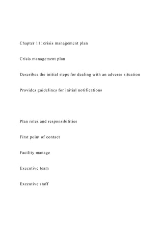 Chapter 11: crisis management plan
Crisis management plan
Describes the initial steps for dealing with an adverse situation
Provides guidelines for initial notifications
Plan roles and responsibilities
First point of contact
Facility manage
Executive team
Executive staff
 