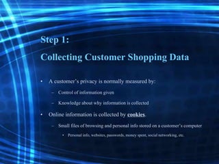 Step 1:
Collecting Customer Shopping Data
• A customer’s privacy is normally measured by:
– Control of informationgiven
– Knowledge about why informationis collected
• Online information is collected by cookies.
– Small files of browsing and personal info stored ona customer’scomputer
• Personal info, websites,passwords,money spent, social networking,etc.
 