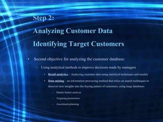 Step 2:
Analyzing Customer Data
Identifying Target Customers
• Second objective for analyzing the customer database:
– Using analytical methods to improve decisionsmade by managers
• Retailanalytics - Analyzingcustomer data using statisticaltechniques and models
• Data mining – an informationprocessing method that relieson search techniques to
discover new insights into the buying patters of customers,using large databases
– Market basket analysis
– Targeting promotions
– Assortment planning
 