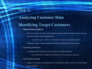 Step 2:
Analyzing Customer Data
Identifying Target Customers
– Market basket analysis
• Datamining tools determinewhich products appear in the market basket that a customer
purchases during a single shopping trip.
– Computer program counts how many times two products get purchased together
• Determineswhere to place products and which to pair together for promotions
– Targeting promotions
• Can help provide insight into assortmentdecisions and promotions
– Ex: specific brand of conditionerand shampoo will be purchases at same time
– Assortment planning
• High CLV customers’brand preferences willdominate shelves even if it’s not the highest
gross profit item
 