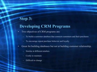 Step 3:
Developing CRM Programs
• Two objectives of CRM programs are:
– To build a customer database that connectscustomers and their purchases
– To encourage repeat purchasebehavior and loyalty
• Great for building databases but not at building customer relationship.
– Similar at differentretailers
– Costly to maintain
– Difficult to change
 