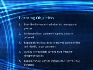 Learning Objectives
1. Describe the customer relationship management
process
2. Understand how customer shopping data are
collected
3. Explain the methods used to analyze customer data
and identify target customers
4. Outline how retailers develop their frequent-
shopper programs
5. Explain various ways to implement effective CRM
programs
 