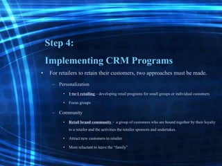 Step 4:
Implementing CRM Programs
• For retailers to retain their customers, two approaches must be made.
– Personalization
• 1-to-1 retailing– developing retailprograms for small groups or individual customers
• Focus groups
– Community
• Retailbrand community - a group of customers who are bound together by their loyalty
to a retailerand the activitiesthe retailersponsors and undertakes.
• Attractnew customers to retailer
• More reluctantto leave the “family”
 