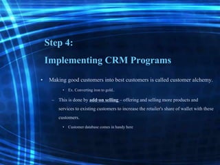 Step 4:
Implementing CRM Programs
• Making good customers into best customers is called customer alchemy.
• Ex. Converting iron to gold..
– This is done by add-on selling – offering and selling more products and
servicesto existing customersto increasethe retailer'sshare of wallet with these
customers.
• Customerdatabase comes in handy here
 